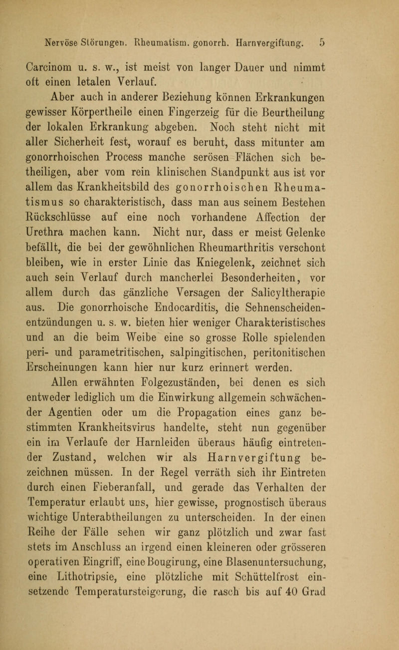 Carcinom u. s. w., ist meist von langer Dauer und nimmt oft einen letalen Verlauf. Aber auch in anderer Beziehung können Erkrankungen gewisser Körpertheile einen Fingerzeig für die Beurtheilung der lokalen Erkrankung abgeben. Noch steht nicht mit aller Sicherheit fest, worauf es beruht, dass mitunter am gonorrhoischen Process manche serösen Flächen sich be- theiligen, aber vom rein klinischen Standpunkt aus ist vor allem das Krankheitsbild des gonorrhoischen Rheuma- tismus so charakteristisch, dass man aus seinem Bestehen Rückschlüsse auf eine noch vorhandene Affection der Urethra machen kann. Nicht nur, dass er meist Gelenke befällt, die bei der gewöhnlichen Rheumarthritis verschont bleiben, wie in erster Linie das Kniegelenk, zeichnet sich auch sein Verlauf durch mancherlei Besonderheiten, vor allem durch das gänzliche Versagen der Salicyltherapie aus. Die gonorrhoische Endocarditis, die Sehnenscheiden- entzündungen u. s. w. bieten hier weniger Charakteristisches und an die beim Weibe eine so grosse Rolle spielenden peri- und parametritischen, salpingitischen, peritonitischen Erscheinungen kann hier nur kurz erinnert werden. Allen erwähnten Folgezuständen, bei denen es sich entweder lediglich um die Einwirkung allgemein schwächen- der Agentien oder um die Propagation eines ganz be- stimmten Krankheitsvirus handelte, steht nun gegenüber ein im Verlaufe der Harnleiden überaus häufig eintreten- der Zustand, welchen wir als Harnvergiftung be- zeichnen müssen. In der Regel verräth sich ihr Eintreten durch einen Fieberanfall, und gerade das Verhalten der Temperatur erlaubt uns, hier gewisse, prognostisch überaus wichtige Unterabtheilungen zu unterscheiden. In der einen Reihe der Fälle sehen wir ganz plötzlich und zwar fast stets im Anschluss an irgend einen kleineren oder grösseren operativen Eingriff, eineBougirung, eine Blasenuntersuchung, eine Lithotrypsie, eine plötzliche mit Schüttelfrost ein- setzende Temperatursteigerung, die rasch bis auf 40 Grad