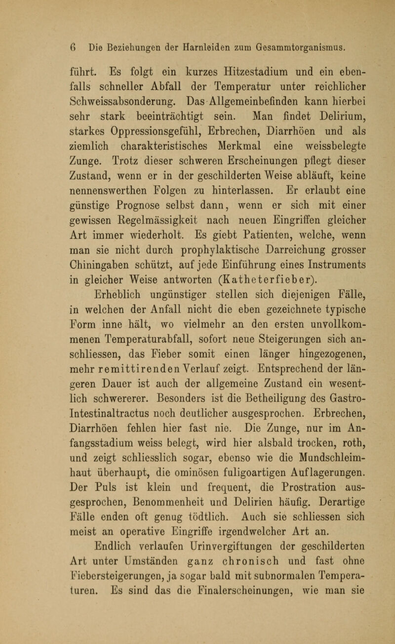 führt. Es folgt ein kurzes Hitzestadium und ein eben- falls schneller Abfall der Temperatur unter reichlicher Schweissabsonderung. Das Allgemeinbefinden kann hierbei sehr stark beeinträchtigt sein. Man findet Delirium, starkes Oppressionsgefühl, Erbrechen, Diarrhöen und als ziemlich charakteristisches Merkmal eine weissbelegte Zunge. Trotz dieser schweren Erscheinungen pflegt dieser Zustand, wenn er in der geschilderten Weise abläuft, keine nennenswerthen Folgen zu hinterlassen. Er erlaubt eine günstige Prognose selbst dann, wenn er sich mit einer gewissen Regelmässigkeit nach neuen Eingriffen gleicher Art immer wiederholt. Es giebt Patienten, welche, wenn man sie nicht durch prophylaktische Darreichung grosser Chiningaben schützt, auf jede Einführung eines Instruments in gleicher Weise antworten (Katheterfieber). Erheblich ungünstiger stellen sich diejenigen Fälle, in welchen der Anfall nicht die eben gezeichnete typische Form inne hält, wo vielmehr an den ersten unvollkom- menen Temperaturabfall, sofort neue Steigerungen sich an- schliessen, das Fieber somit einen länger hingezogenen, mehr remittirenden Verlauf zeigt. Entsprechend der län- geren Dauer ist auch der allgemeine Zustand ein wesent- lich schwererer. Besonders ist die Betheiligung des Gastro- Intestinaltractus noch deutlicher ausgesprochen. Erbrechen, Diarrhöen fehlen hier fast nie. Die Zunge, nur im An- fangsstadium weiss belegt, wird hier alsbald trocken, roth, und zeigt schliesslich sogar, ebenso wie die Mundschleim- haut überhaupt, die ominösen fuligoartigen Auflagerungen. Der Puls ist klein und frequent, die Prostration aus- gesprochen, Benommenheit und Delirien häufig. Derartige Fälle enden oft genug tödtlich. Auch sie schliessen sich meist an operative Eingriffe irgendwelcher Art an. Endlich verlaufen Urinvergiftungen der geschilderten Art unter Umständen ganz chronisch und fast ohne Fiebersteigerungen, ja sogar bald mit subnormalen Tempera- turen. Es sind das die Finalerscheinungen, wie man sie