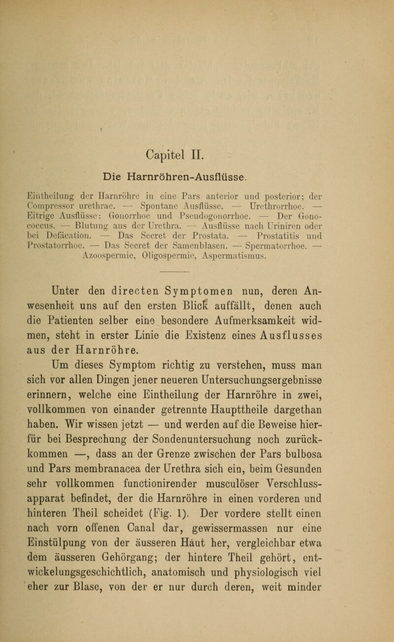 Die Harnröhren-Ausflüsse. Eintheilung der Harnröhre in eine Pars anterior und posterior; der Compressor urethrae. — Spontane Ausflüsse. — Urethrorrhoe. — Eitrige Ausflüsse: Gonorrhoe und Pscudogonorrhoe. — Der Gono- coecus. — Blutung aus der Urethra. — Ausflüsse nach Uriniren oder bei Defacation. — Das Secret der Prostata. — Prostatitis und Prostatorrhoe. — Das Secret der Samenblasen. — Spermatorrhoe. — Azoospermie, Oligospermie, Aspermatismus. Unter den directen Symptomen nun, deren An- wesenheit uns auf den ersten Blick auffällt, denen auch die Patienten selber eine besondere Aufmerksamkeit wid- men, steht in erster Linie die Existenz eines Ausflusses aus der Harnröhre. Um dieses Symptom richtig zu verstehen, muss man sich vor allen Dingen jener neueren Untersuchungsergebnisse erinnern, welche eine Eintheilung der Harnröhre in zwei, vollkommen von einander getrennte Haupttheile dargethan haben. Wir wissen jetzt — und werden auf die Beweise hier- für bei Besprechung der Sondenuntersuchung noch zurück- kommen —, dass an der Grenze zwischen der Pars bulbosa und Pars membranacea der Urethra sich ein, beim Gesunden sehr vollkommen funetionirender musculöser Verschluss- apparat befindet, der die Harnröhre in einen vorderen und hinteren Theil scheidet (Fig. 1). Der vordere stellt einen nach vorn offenen Canal dar, gewissermassen nur eine Einstülpung von der äusseren Haut her, vergleichbar etwa dem äusseren Gehörgang; der hintere Theil gehört, ent- wickelungsgeschichtlich, anatomisch und physiologisch viel eher zur Blase, von der er nur durch deren, weit minder