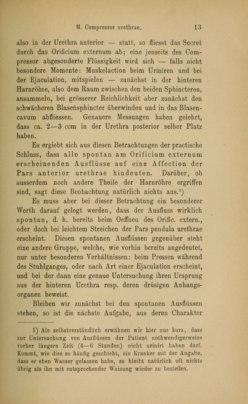 also in der Urethra anterior — statt, so fliesst das Secret durch das Orificium externum ab; eine jenseits des Com- pressor abgesonderte Flüssigkeit wird sich — falls nicht besondere Momente: Muskelaction beim Uriniren und bei der Ejaculation, mitspielen — zunächst in der hinteren Harnröhre, also dem Raum zwischen den beiden Sphincteren, ansammeln, bei grösserer Reichlichkeit aber zunächst den schwächeren Blasensphincter überwinden und in das Blasen- cavum abfliessen. Genauere Messungen haben gelehrt, dass ca. 2—3 cem in der Urethra posterior selber Platz haben. Es ergiebt sich aus diesen Betrachtungen der practische Schluss, dass alle spontan am Orificium externum erscheinenden Ausflüsse auf eine Affection der Pars anterior urethrae hindeuten. Darüber, ob ausserdem noch andere Theile der Harnröhre ergriffen sind, sagt diese Beobachtung natürlich nichts aus.1) Es muss aber bei dieser Betrachtung ein besonderer Werth darauf gelegt werden, dass der Ausfluss wirklich spontan, d. h. bereits beim Oeffnen des Orific. extern., oder doch bei leichtem Streichen der Pars pendula urethrae erscheint. Diesen spontanen Ausflüssen gegenüber steht eine andere Gruppe, welche, wie vorhin bereits angedeutet, nur unter besonderen Verhältnissen: beim Pressen während des Stuhlganges, oder nach Art einer Ejaculation erscheint, und bei der dann eine genaue Untersuchung ihren Ursprung aus der hinteren Urethra resp. deren drüsigen Anhangs- organen beweist, Bleiben wir zunächst bei den spontanen Ausflüssen stehen, so ist die nächste Aufgabe, aus deren Charakter 1) Als selbstverständlich erwähnen wir hier nur kurz, dass zur Untersuchung von Ausflüssen der Patient notwendigerweise vorher längere Zeit (4—6 Stunden) nicht urinirt haben darf. Kommt, wie dies so häufig geschieht, ein Kranker mit der Angabe, dass er eben Wasser gelassen habe, so bleibt natürlich oft nichts übrig als ihn mit entsprechender Weisung wieder zu bestellen.