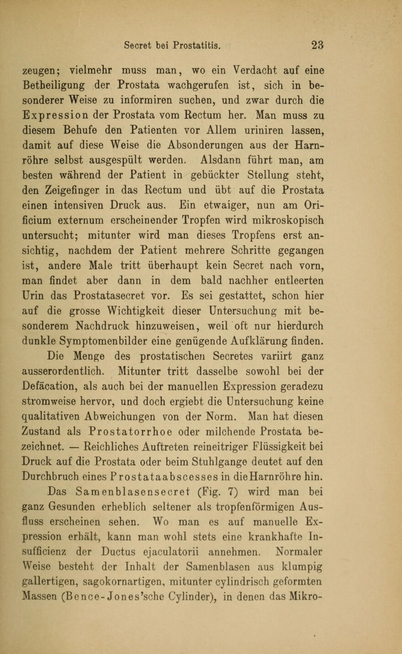 zeugen; vielmehr muss man, wo ein Verdacht auf eine Betheiligung der Prostata wachgerufen ist, sich in be- sonderer Weise zu informiren suchen, und zwar durch die Expression der Prostata vom Rectum her. Man muss zu diesem Behufe den Patienten vor Allem uriniren lassen, damit auf diese Weise die Absonderungen aus der Harn- röhre selbst ausgespült werden. Alsdann führt man, am besten während der Patient in gebückter Stellung steht, den Zeigefinger in das Rectum und übt auf die Prostata einen intensiven Druck aus. Ein etwaiger, nun am Ori- ficium externum erscheinender Tropfen wird mikroskopisch untersucht; mitunter wird man dieses Tropfens erst an- sichtig, nachdem der Patient mehrere Schritte gegangen ist, andere Male tritt überhaupt kein Secret nach vorn, man findet aber dann in dem bald nachher entleerten Urin das Prostatasecret vor. Es sei gestattet, schon hier auf die grosse Wichtigkeit dieser Untersuchung mit be- sonderem Nachdruck hinzuweisen, weil oft nur hierdurch dunkle Symptomenbilder eine genügende Aufklärung finden. Die Menge des prostatischen Secretes variirt ganz ausserordentlich. Mitunter tritt dasselbe sowohl bei der Defäcation, als auch bei der manuellen Expression geradezu stromweise hervor, und doch ergiebt die Untersuchung keine qualitativen Abweichungen von der Norm. Man hat diesen Zustand als Prostatorrhoe oder milchende Prostata be- zeichnet. — Reichliches Auftreten reineitriger Flüssigkeit bei Druck auf die Prostata oder beim Stuhlgange deutet auf den Durchbruch eines Prostataabscessesin die Harnröhre hin. Das Samenblasensecret (Fig. 7) wird man bei ganz Gesunden erheblich seltener als tropfenförmigen Aus- fluss erscheinen sehen. Wo man es auf manuelle Ex- pression erhält, kann man wohl stets eine krankhafte In- sufficienz der Ductus ejaculatorii annehmen. Normaler Weise besteht der Inhalt der Samenblasen aus klumpig gallertigen, sagokornartigen, mitunter cylindrisch geformten Massen (Bence-Jones'sche Cylinder), in denen das Mikro-