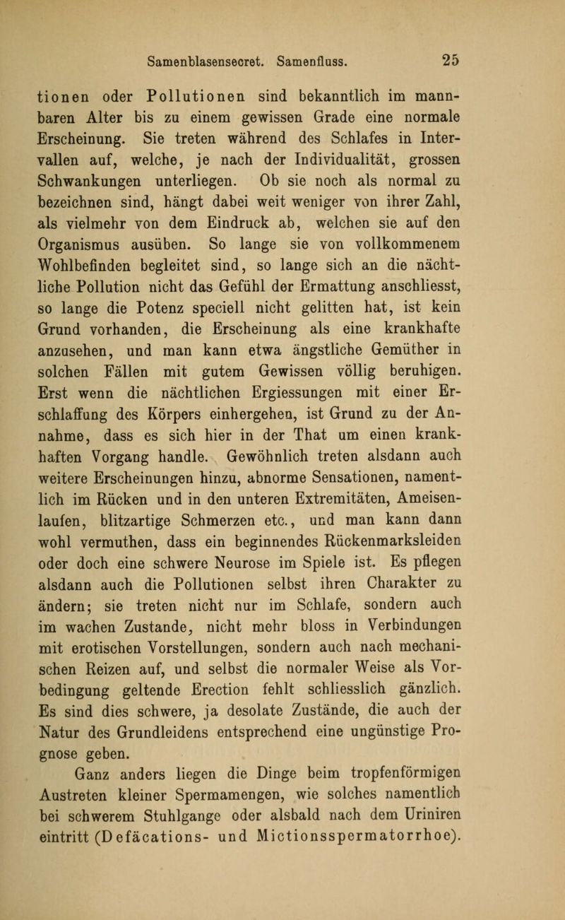 tionen oder Pollutionen sind bekanntlich im mann- baren Alter bis zu einem gewissen Grade eine normale Erscheinung. Sie treten während des Schlafes in Inter- vallen auf, welche, je nach der Individualität, grossen Schwankungen unterliegen. Ob sie noch als normal zu bezeichnen sind, hängt dabei weit weniger von ihrer Zahl, als vielmehr von dem Eindruck ab, welchen sie auf den Organismus ausüben. So lange sie von vollkommenem Wohlbefinden begleitet sind, so lange sich an die nächt- liche Pollution nicht das Gefühl der Ermattung anschliesst, so lange die Potenz speciell nicht gelitten hat, ist kein Grund vorhanden, die Erscheinung als eine krankhafte anzusehen, und man kann etwa ängstliche Gemüther in solchen Fällen mit gutem Gewissen völlig beruhigen. Erst wenn die nächtlichen Ergiessungen mit einer Er- schlaffung des Körpers einhergehen, ist Grund zu der An- nahme, dass es sich hier in der That um einen krank- haften Vorgang handle. Gewöhnlich treten alsdann auch weitere Erscheinungen hinzu, abnorme Sensationen, nament- lich im Rücken und in den unteren Extremitäten, Ameisen- laufen, blitzartige Schmerzen etc., und man kann dann wohl vermuthen, dass ein beginnendes Rückenmarksleiden oder doch eine schwere Neurose im Spiele ist. Es pflegen alsdann auch die Pollutionen selbst ihren Charakter zu ändern; sie treten nicht nur im Schlafe, sondern auch im wachen Zustande, nicht mehr bloss in Verbindungen mit erotischen Vorstellungen, sondern auch nach mechani- schen Reizen auf, und selbst die normaler Weise als Vor- bedingung geltende Erection fehlt schliesslich gänzlich. Es sind dies schwere, ja desolate Zustände, die auch der Natur des Grundleidens entsprechend eine ungünstige Pro- gnose geben. Ganz anders liegen die Dinge beim tropfenförmigen Austreten kleiner Spermamengen, wie solches namentlich bei schwerem Stuhlgange oder alsbald nach dem Uriniren eintritt (Defäcations- und Mictionsspermatorrhoe).