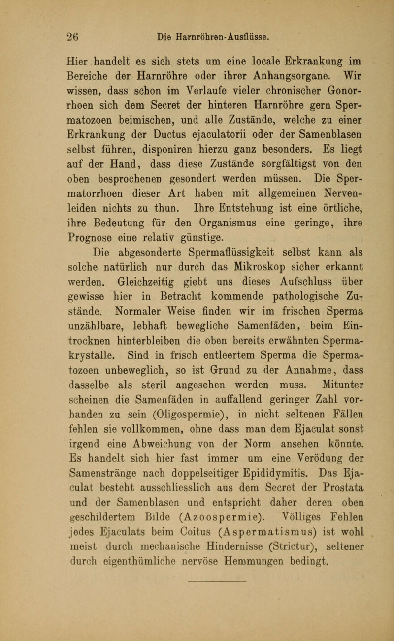 Hier handelt es sich stets um eine locale Erkrankung im Bereiche der Harnröhre oder ihrer Anhangsorgane. Wir wissen, dass schon im Verlaufe vieler chronischer Gonor- rhoen sich dem Secret der hinteren Harnröhre gern Sper- matozoon beimischen, und alle Zustände, welche zu einer Erkrankung der Ductus ejaculatorii oder der Samenblasen selbst führen, disponiren hierzu ganz besonders. Es liegt auf der Hand, dass diese Zustände sorgfältigst von den oben besprochenen gesondert werden müssen. Die Sper- matorrhoen dieser Art haben mit allgemeinen Nerven- leiden nichts zu thun. Ihre Entstehung ist eine örtliche, ihre Bedeutung für den Organismus eine geringe, ihre Prognose eine relativ günstige. Die abgesonderte Spermaüüssigkeit selbst kann als solche natürlich nur durch das Mikroskop sicher erkannt werden. Gleichzeitig giebt uns dieses Aufschluss über gewisse hier in Betracht kommende pathologische Zu- stände. Normaler Weise finden wir im frischen Sperma unzählbare, lebhaft bewegliche Samenfäden, beim Ein- trocknen hinterbleiben die oben bereits erwähnten Sperma- krystalle. Sind in frisch entleertem Sperma die Sperma- tozoon unbeweglich, so ist Grund zu der Annahme, dass dasselbe als steril angesehen werden muss. Mitunter scheinen die Samenfäden in auffallend geringer Zahl vor- handen zu sein (Oligospermie), in nicht seltenen Fällen fehlen sie vollkommen, ohne dass man dem Ejaculat sonst irgend eine Abweichung von der Norm ansehen könnte. Es handelt sich hier fast immer um eine Verödung der Samenstränge nach doppelseitiger Epididymitis. Das Eja- culat besteht ausschliesslich aus dem Secret der Prostata und der Samenblasen und entspricht daher deren oben geschildertem Bilde (Azoospermie). Völliges Fehlen jedes Ejaculats beim Coitus (Aspermatismus) ist wohl meist durch mechanische Hindernisse (Strictur), seltener durch eigentümliche nervöse Hemmungen bedingt.