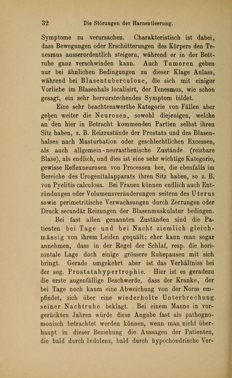 Symptome zu verursachen. Charakteristisch ist dabei, dass Bewegungen oder Erschütterungen des Körpers den Te- nesmus ausserordentlich steigern, während er in der Bett- ruhe ganz verschwinden kann. Auch Tumoren geben nur bei ähnlichen Bedingungen zu dieser Klage Anlass, während bei Blasentuberculose, die sich mit einiger Vorliebe im Blasenhals localisirt, der Tenesmus, wie schon gesagt, ein sehr hervorstechendes Symptom bildet. Eine sehr beachtenswerthe Kategorie von Fällen aber geben weiter die Neurosen, sowohl diejenigen, welche an den hier in Betracht kommenden Partien selbst ihren Sitz haben, z. B. Reizzustände der Prostata und des Blasen- halses nach Masturbation oder geschlechtlichen Excessen, als auch allgemein-neurasthenische Zustände (reizbare Blase), als endlich, und dies ist eine sehr wichtige Kategorie, gewisse Reflexneurosen von Processen her, die ebenfalls im Bereiche des Urogenitalapparats ihren Sitz haben, so z. B. von Pyelitis calculosa. Bei Frauen können endlich auch Ent- zündungen oder Volumensveränderungen seitens des Uterus sowie perimetritische Verwachsungen durch Zerrungen oder Druck secundär Reizungen der Blasenmuskulatur bedingen. Bei fast allen genannten Zuständen sind die Pa- tienten bei Tage und bei Nacht ziemlich gleich- massig von ihrem Leiden gequält; eher kann man sogar annehmen, dass in der Regel der Schlaf, resp. die hori- zontale Lage doch einige grössere Ruhepausen mit sich bringt. Gerade umgekehrt aber ist das Verhältniss bei der sog. Prostatahypertrophie. Hier ist es geradezu die erste augenfällige Beschwerde, dass der Kranke, der bei Tage noch kaum eine Abweichung von der Norm em- pfindet, sich über eine wiederholte Unterbrechung seiner Nachtruhe beklagt. Bei einem Manne in vor- gerückten Jahren würde diese Angabe fast als pathogno- monisch betrachtet werden können, wenn man nicht über- haupt in dieser Beziehung die Aussagen der Patienten, die bald durch Indolenz, bald durch hypochondrische Ver-