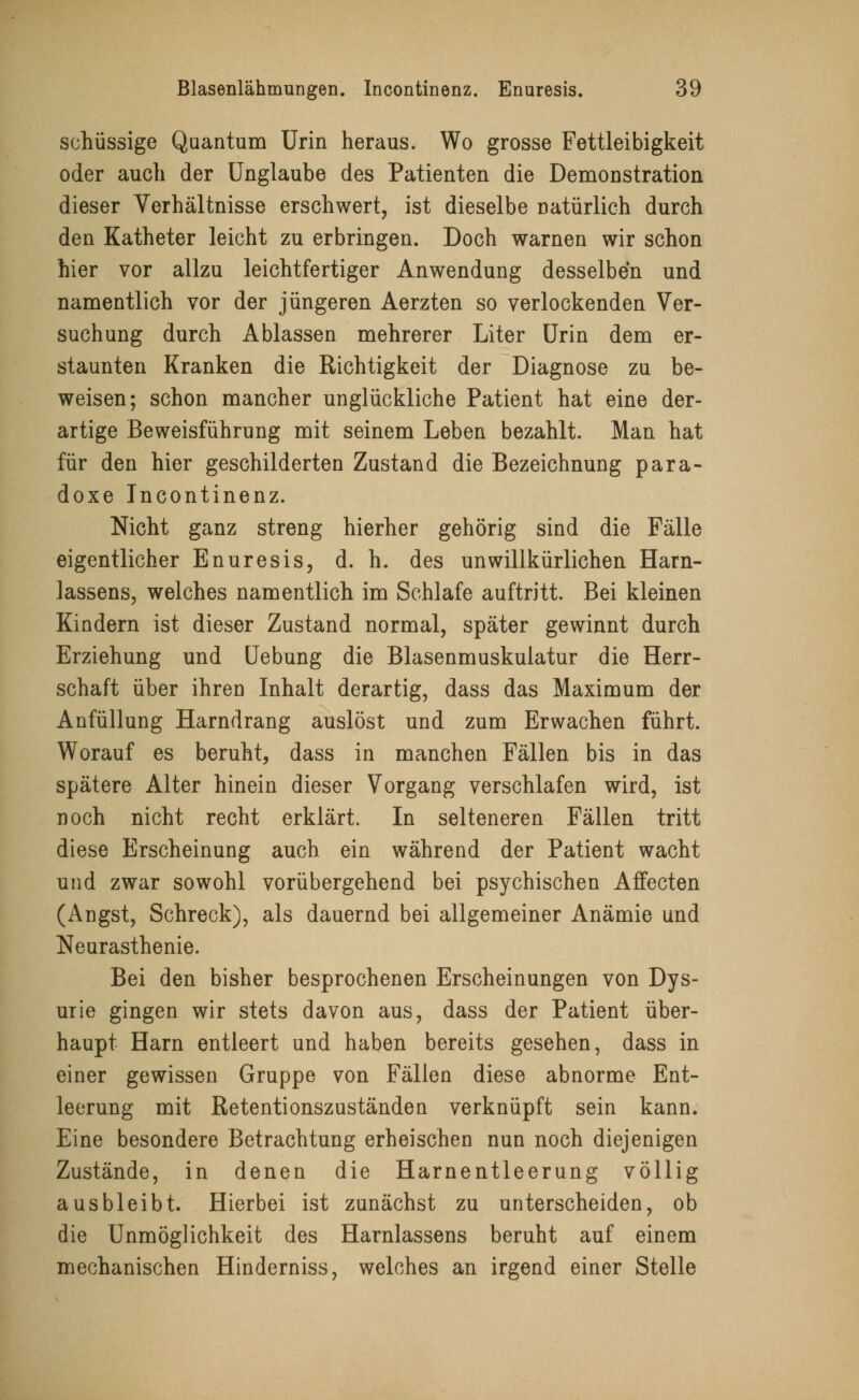 schüssige Quantum Urin heraus. Wo grosse Fettleibigkeit oder auch der Unglaube des Patienten die Demonstration dieser Verhältnisse erschwert, ist dieselbe natürlich durch den Katheter leicht zu erbringen. Doch warnen wir schon hier vor allzu leichtfertiger Anwendung desselben und namentlich vor der jüngeren Aerzten so verlockenden Ver- suchung durch Ablassen mehrerer Liter Urin dem er- staunten Kranken die Richtigkeit der Diagnose zu be- weisen; schon mancher unglückliche Patient hat eine der- artige Beweisführung mit seinem Leben bezahlt. Man hat für den hier geschilderten Zustand die Bezeichnung para- doxe Incontinenz. Nicht ganz streng hierher gehörig sind die Fälle eigentlicher Enuresis, d. h. des unwillkürlichen Harn- lassens, welches namentlich im Schlafe auftritt. Bei kleinen Kindern ist dieser Zustand normal, später gewinnt durch Erziehung und Uebung die Blasenmuskulatur die Herr- schaft über ihren Inhalt derartig, dass das Maximum der Anfüllung Harndrang auslöst und zum Erwachen führt. Worauf es beruht, dass in manchen Fällen bis in das spätere Alter hinein dieser Vorgang verschlafen wird, ist noch nicht recht erklärt. In selteneren Fällen tritt diese Erscheinung auch ein während der Patient wacht und zwar sowohl vorübergehend bei psychischen Affecten (Angst, Schreck), als dauernd bei allgemeiner Anämie und Neurasthenie. Bei den bisher besprochenen Erscheinungen von Dys- urie gingen wir stets davon aus, dass der Patient über- haupt Harn entleert und haben bereits gesehen, dass in einer gewissen Gruppe von Fällen diese abnorme Ent- leerung mit Retentionszuständen verknüpft sein kann. Eine besondere Betrachtung erheischen nun noch diejenigen Zustände, in denen die Harnentleerung völlig ausbleibt. Hierbei ist zunächst zu unterscheiden, ob die Unmöglichkeit des Harnlassens beruht auf einem mechanischen Hinderniss, welches an irgend einer Stelle