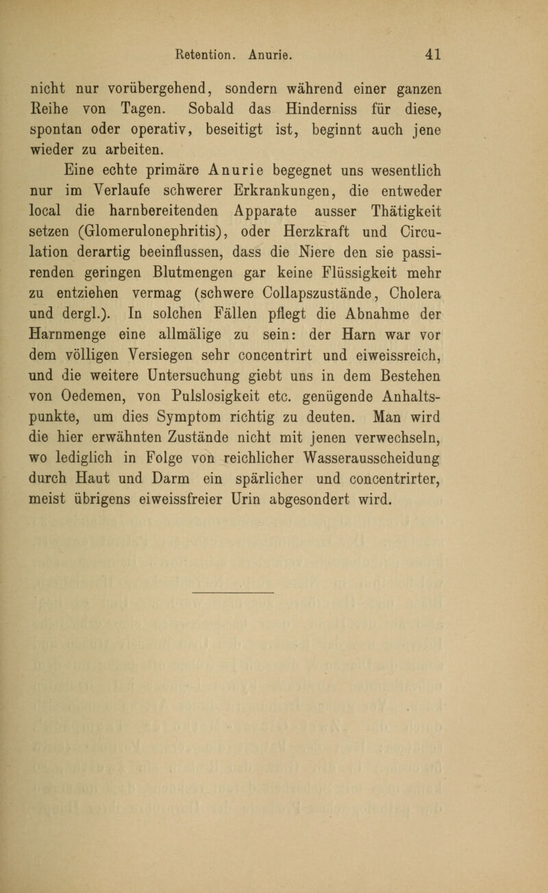 nicht nur vorübergehend, sondern während einer ganzen Reihe von Tagen. Sobald das Hinderniss für diese, spontan oder operativ, beseitigt ist, beginnt auch jene wieder zu arbeiten. Eine echte primäre Anurie begegnet uns wesentlich nur im Verlaufe schwerer Erkrankungen, die entweder local die harnbereitenden Apparate ausser Thätigkeit setzen (Glomerulonephritis), oder Herzkraft und Circu- lation derartig beeinflussen, dass die Niere den sie passi- renden geringen Blutmengen gar keine Flüssigkeit mehr zu entziehen vermag (schwere Collapszustände, Cholera und dergl.). In solchen Fällen pflegt die Abnahme der Harnmenge eine allmälige zu sein: der Harn war vor dem völligen Versiegen sehr concentrirt und eiweissreich, und die weitere Untersuchung giebt uns in dem Bestehen von Oedemen, von Pulslosigkeit etc. genügende Anhalts- punkte, um dies Symptom richtig zu deuten. Man wird die hier erwähnten Zustände nicht mit jenen verwechseln, wo lediglich in Folge von reichlicher Wasserausscheidung durch Haut und Darm ein spärlicher und concentrirter, meist übrigens eiweissfreier Urin abgesondert wird.