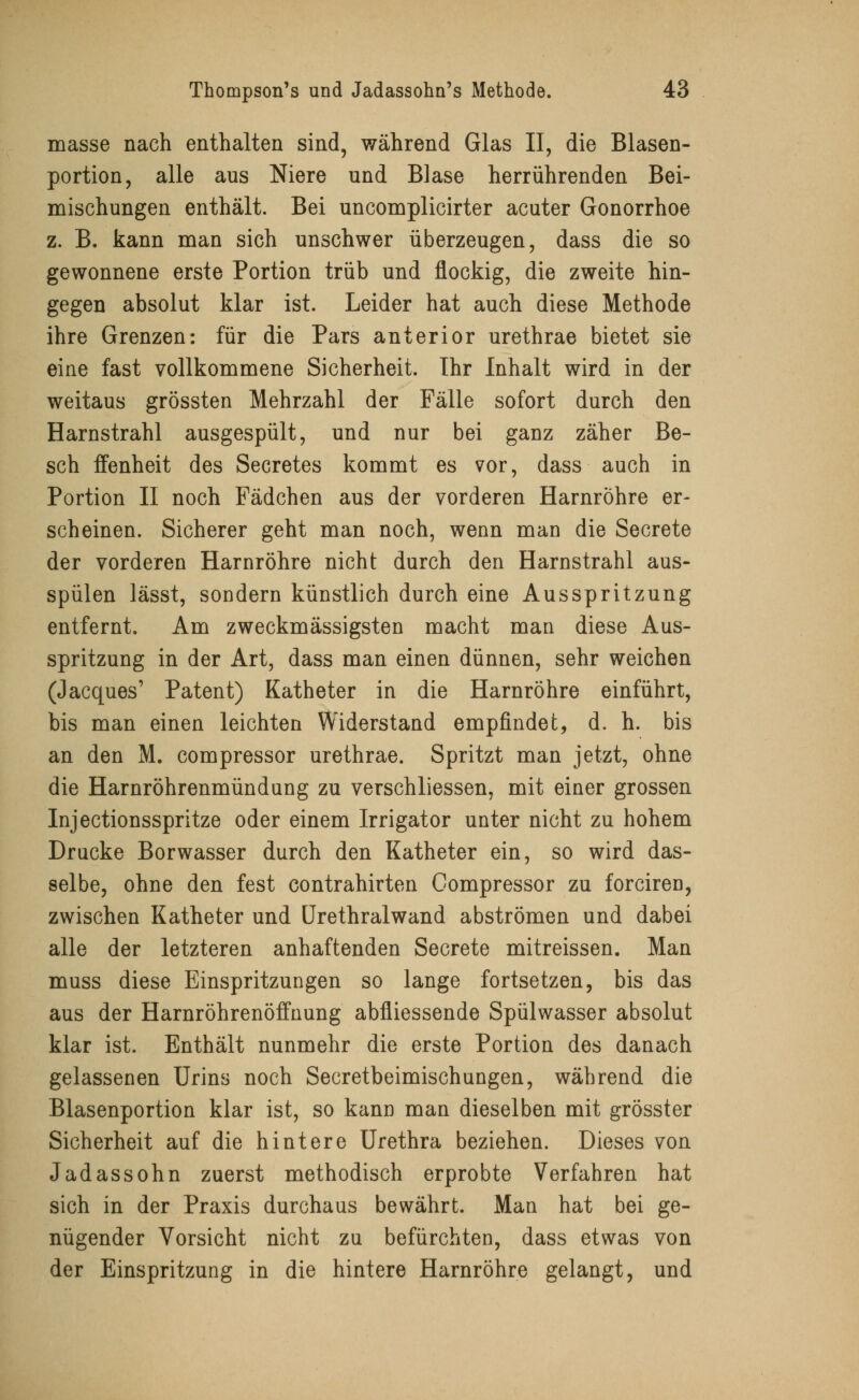 masse nach enthalten sind, während Glas II, die Blasen- portion, alle aus Niere und Blase herrührenden Bei- mischungen enthält. Bei uncomplicirter acuter Gonorrhoe z. B. kann man sich unschwer überzeugen, dass die so gewonnene erste Portion trüb und flockig, die zweite hin- gegen absolut klar ist. Leider hat auch diese Methode ihre Grenzen: für die Pars anterior urethrae bietet sie eine fast vollkommene Sicherheit. Ihr Inhalt wird in der weitaus grössten Mehrzahl der Fälle sofort durch den Harnstrahl ausgespült, und nur bei ganz zäher Be- sch ffenheit des Secretes kommt es vor, dass auch in Portion II noch Fädchen aus der vorderen Harnröhre er- scheinen. Sicherer geht man noch, wenn man die Secrete der vorderen Harnröhre nicht durch den Harnstrahl aus- spülen lässt, sondern künstlich durch eine Ausspritzung entfernt. Am zweckmässigsten macht man diese Aus- spritzung in der Art, dass man einen dünnen, sehr weichen (Jacques' Patent) Katheter in die Harnröhre einführt, bis man einen leichten Widerstand empfindet, d. h. bis an den M. compressor urethrae. Spritzt man jetzt, ohne die Harnröhrenmündung zu verschliessen, mit einer grossen Injectionsspritze oder einem Irrigator unter nicht zu hohem Drucke Borwasser durch den Katheter ein, so wird das- selbe, ohne den fest contrahirten Compressor zu forciren, zwischen Katheter und Urethralwand abströmen und dabei alle der letzteren anhaftenden Secrete mitreissen. Man muss diese Einspritzungen so lange fortsetzen, bis das aus der Harnröhrenöffnung abfliessende Spülwasser absolut klar ist. Enthält nunmehr die erste Portion des danach gelassenen Urins noch Secretbeimischungen, während die Blasenportion klar ist, so kann man dieselben mit grösster Sicherheit auf die hintere Urethra beziehen. Dieses von Jadassohn zuerst methodisch erprobte Verfahren hat sich in der Praxis durchaus bewährt. Man hat bei ge- nügender Vorsicht nicht zu befürchten, dass etwas von der Einspritzung in die hintere Harnröhre gelangt, und