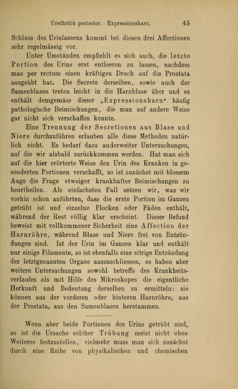 Schluss des Urinlassens kommt bei diesen drei Affectionea sehr regelmässig vor. Unter Umständen empfiehlt es sich auch, die letzte Portion des Urins erst entleeren zu lassen, nachdem man per rectum einen kräftigen Druck auf die Prostata ausgeübt hat. Die Secrete derselben, sowie auch der Samenblasen treten leicht in die Harnblase über und es enthält demgemäss dieser „Expressionsharn häufig pathologische Beimischungen, die man auf andere Weise gar nicht sich verschaffen konnte. Eine Trennung der Secretionen aus Blase und Niere durchzuführen erlauben alle diese Methoden natür- lich nicht. Es bedarf dazu anderweiter Untersuchungen, auf die wir alsbald zurückkommen werden. Hat man sich auf die hier erörterte Weise den Urin des Kranken in ge- sonderten Portionen verschafft, so ist zunächst mit blossem Auge die Frage etwaiger krankhafter Beimischungen zu beurtheilen. Als einfachsten Fall setzen wir, was wir vorhin schon anführten, dass die erste Portion im Ganzen getrübt ist und einzelne Flocken oder Fäden enthält, während der Rest völlig klar erscheint. Dieser Befund beweist mit vollkommener Sicherheit eine Affection der Harnröhre, während Blase und Niere frei von Entzün- dungen sind. Ist der Urin im Ganzen klar und enthält nur einige Filamente, so ist ebenfalls eine eitrige Entzündung der letztgenannten Organe auszuschliessen, es haben aber weitere Untersuchungen sowohl betreffs des Krankheits- verlaufes als mit Hilfe des Mikroskopes die eigentliche Herkunft und Bedeutung derselben zu ermitteln: sie können aus der vorderen oder hinteren Harnröhre, aus der Prostata, aus den Samenblasen herstammen. Wenn aber beide Portionen des Urins getrübt sind, so ist die Ursache solcher Trübung meist nicht ohne Weiteres festzustellen, vielmehr muss man sich zunächst durch eine Reihe von physikalischen und chemischen