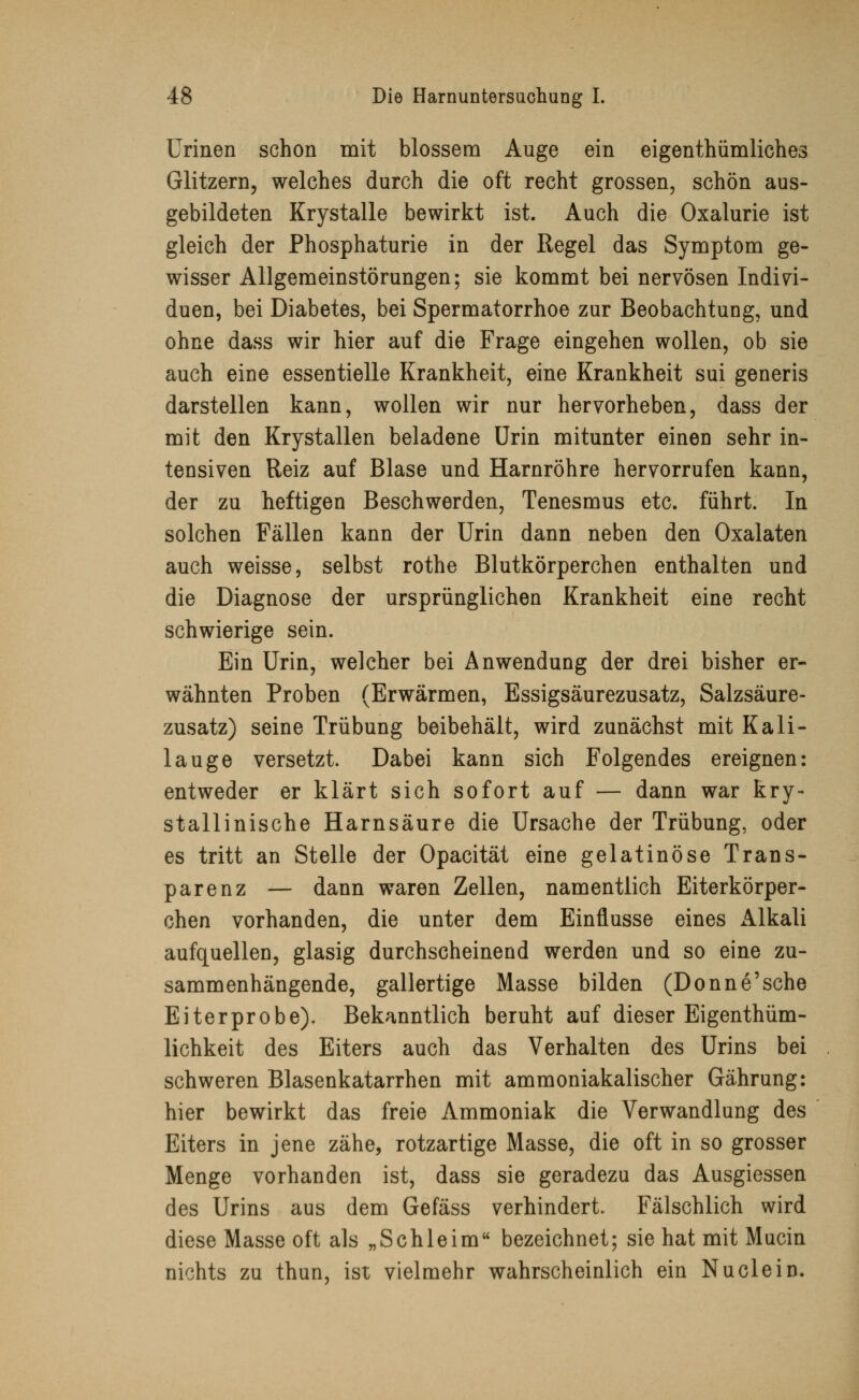 Urinen schon mit blossem Auge ein eigentümliches Glitzern, welches durch die oft recht grossen, schön aus- gebildeten Krystalle bewirkt ist. Auch die Oxalurie ist gleich der Phosphaturie in der Regel das Symptom ge- wisser Allgemeinstörungen; sie kommt bei nervösen Indivi- duen, bei Diabetes, bei Spermatorrhoe zur Beobachtung, und ohne dass wir hier auf die Frage eingehen wollen, ob sie auch eine essentielle Krankheit, eine Krankheit sui generis darstellen kann, wollen wir nur hervorheben, dass der mit den Krystallen beladene Urin mitunter einen sehr in- tensiven Reiz auf Blase und Harnröhre hervorrufen kann, der zu heftigen Beschwerden, Tenesmus etc. führt. In solchen Fällen kann der Urin dann neben den Oxalaten auch weisse, selbst rothe Blutkörperchen enthalten und die Diagnose der ursprünglichen Krankheit eine recht schwierige sein. Ein Urin, welcher bei Anwendung der drei bisher er- wähnten Proben (Erwärmen, Essigsäurezusatz, Salzsäure- zusatz) seine Trübung beibehält, wird zunächst mit Kali- lauge versetzt. Dabei kann sich Folgendes ereignen: entweder er klärt sich sofort auf — dann war kry- stallinische Harnsäure die Ursache der Trübung, oder es tritt an Stelle der Opacität eine gelatinöse Trans- parenz — dann waren Zellen, namentlich Eiterkörper- chen vorhanden, die unter dem Einflüsse eines Alkali aufquellen, glasig durchscheinend werden und so eine zu- sammenhängende, gallertige Masse bilden (Donne'sche Eiterprobe). Bekanntlich beruht auf dieser Eigentüm- lichkeit des Eiters auch das Verhalten des Urins bei schweren Blasenkatarrhen mit ammoniakalischer Gährung: hier bewirkt das freie Ammoniak die Verwandlung des Eiters in jene zähe, rotzartige Masse, die oft in so grosser Menge vorhanden ist, dass sie geradezu das Ausgiessen des Urins aus dem Gefäss verhindert. Fälschlich wird diese Masse oft als „Schleim bezeichnet; sie hat mit Mucin nichts zu thun, ist vielmehr wahrscheinlich ein Nu dein.