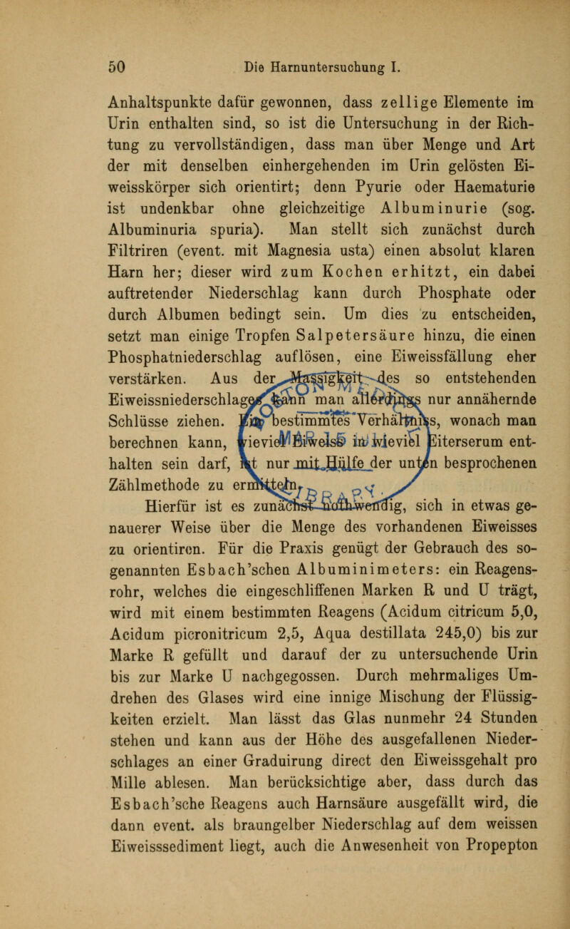 Anhaltspunkte dafür gewonnen, dass z eil ige Elemente im Urin enthalten sind, so ist die Untersuchung in der Rich- tung zu vervollständigen, dass man über Menge und Art der mit denselben einhergehenden im Urin gelösten Ei- weisskörper sich orientirt; denn Pyurie oder Haematurie ist undenkbar ohne gleichzeitige Albuminurie (sog. Albuminuria spuria). Man stellt sich zunächst durch Filtriren (event. mit Magnesia usta) einen absolut klaren Harn her; dieser wird zum Kochen erhitzt, ein dabei auftretender Niederschlag kann durch Phosphate oder durch Albumen bedingt sein. Um dies zu entscheiden, setzt man einige Tropfen Salpetersäure hinzu, die einen Phosphatniederschlag auflösen, eine Eiweissfällung eher verstärken. Aus der^Ma^sigfeit>4es so entstehenden EiweissniederschlagaÖ!*«111 man anergfcutgs nur annähernde Schlüsse ziehen. K^pbestimmxes Terhältfrifcs, wonach man berechnen kann, wievieM$i&eJs§> ia> Wieviel Eiterserum ent- halten sein darf, Vt nur jiütjjiüfejder un^en besprochenen Zählmethode zu erm^teta* v* Hierfür ist es zunaöfrs«^ sich in etwas ge- nauerer Weise über die Menge des vorhandenen Eiweisses zu orientiren. Für die Praxis genügt der Gebrauch des so- genannten Esbach'schen Albuminimeters: ein Reagens- rohr, welches die eingeschliffenen Marken R und U trägt, wird mit einem bestimmten Reagens (Acidum citricum 5,0, Acidum picronitricum 2,5, Aqua destillata 245,0) bis zur Marke R gefüllt und darauf der zu untersuchende Urin bis zur Marke U nachgegossen. Durch mehrmaliges Um- drehen des Glases wird eine innige Mischung der Flüssig- keiten erzielt. Man lässt das Glas nunmehr 24 Stunden stehen und kann aus der Höhe des ausgefallenen Nieder- schlages an einer Graduirung direct den Eiweissgehalt pro Mille ablesen. Man berücksichtige aber, dass durch das Esbach'sche Reagens auch Harnsäure ausgefällt wird, die dann event. als braungelber Niederschlag auf dem weissen Eiweisssediment liegt, auch die Anwesenheit von Propepton