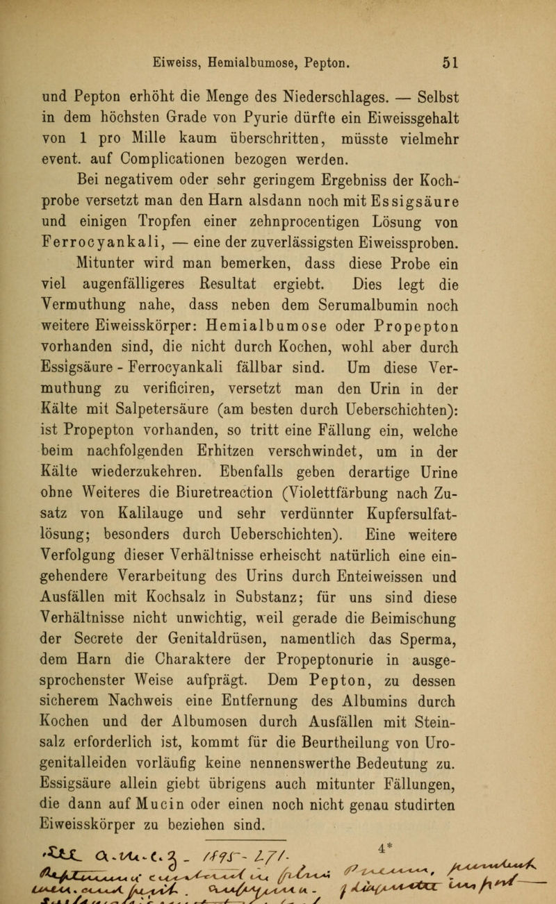 und Pepton erhöht die Menge des Niederschlages. — Selbst in dem höchsten Grade von Pyurie dürfte ein Eiweissgehalt von 1 pro Mille kaum überschritten, müsste vielmehr event. auf Complicationen bezogen werden. Bei negativem oder sehr geringem Ergebniss der Koch- probe versetzt man den Harn alsdann noch mit Essigsäure und einigen Tropfen einer zehnprocentigen Lösung von Ferrocyankali, — eine der zuverlässigsten Eiweissproben. Mitunter wird man bemerken, dass diese Probe ein viel augenfälligeres Resultat ergiebt. Dies legt die Vermuthung nahe, dass neben dem Serumalbumin noch weitere Eiweisskörper: Hemialbumose oder Propepton vorhanden sind, die nicht durch Kochen, wohl aber durch Essigsäure - Ferrocyankali fällbar sind. Um diese Ver- muthung zu verificiren, versetzt man den Urin in der Kälte mit Salpetersäure (am besten durch Ueberschichten): ist Propepton vorhanden, so tritt eine Fällung ein, welche beim nachfolgenden Erhitzen verschwindet, um in der Kälte wiederzukehren. Ebenfalls geben derartige Urine ohne Weiteres die Biuretreaction (Violettfärbung nach Zu- satz von Kalilauge und sehr verdünnter Kupfersulfat- lösung; besonders durch Ueberschichten). Eine weitere Verfolgung dieser Verhältnisse erheischt natürlich eine ein- gehendere Verarbeitung des Urins durch Enteiweissen und Ausfällen mit Kochsalz in Substanz; für uns sind diese Verhältnisse nicht unwichtig, weil gerade die Beimischung der Secrete der Genitaldrüsen, namentlich das Sperma, dem Harn die Charaktere der Propeptonurie in ausge- sprochenster Weise aufprägt. Dem Pepton, zu dessen sicherem Nachweis eine Entfernung des Albumins durch Kochen und der Albumosen durch Ausfällen mit Stein- salz erforderlich ist, kommt für die Beurtheilung von Uro- genitalleiden vorläufig keine nennenswerthe Bedeutung zu. Essigsäure allein giebt übrigens auch mitunter Fällungen, die dann auf Muein oder einen noch nicht genau studirten Eiweisskörper zu beziehen sind. '£*JL CUi/U*Cc2_ //fr-Z/V- 4* . v ^ mmm C) „ —, - / / /?? I^SU^t^K llAAS™~*A*+/K