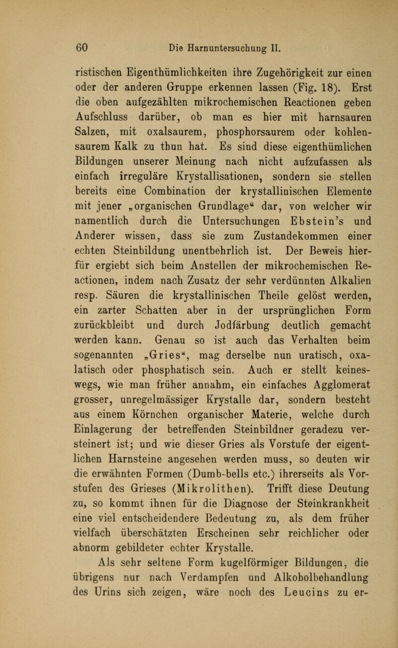 ristischen Eigentümlichkeiten ihre Zugehörigkeit zur einen oder der anderen Gruppe erkennen lassen (Fig. 18). Erst die oben aufgezählten mikrochemischen Reactionen geben Aufschluss darüber, ob man es hier mit harnsauren Salzen, mit oxalsaurem, phosphorsaurem oder kohlen- saurem Kalk zu thun hat. Es sind diese eigenthümlichen Bildungen unserer Meinung nach nicht aufzufassen als einfach irreguläre Krystallisationen, sondern sie stellen bereits eine Combination der krystallinischen Elemente mit jener „organischen Grundlage44 dar, von welcher wir namentlich durch die Untersuchungen Ebstein's und Anderer wissen, dass sie zum Zustandekommen einer echten Steinbildung unentbehrlich ist. Der Beweis hier- für ergiebt sich beim Anstellen der mikrochemischen Re- actionen, indem nach Zusatz der sehr verdünnten Alkalien resp. Säuren die krystallinischen Theile gelöst werden, ein zarter Schatten aber in der ursprünglichen Form zurückbleibt und durch Jodfärbung deutlich gemacht werden kann. Genau so ist auch das Verhalten beim sogenannten „Gries, mag derselbe nun uratisch, oxa- latisch oder phosphatisch sein. Auch er stellt keines- wegs, wie man früher annahm, ein einfaches Agglomerat grosser, unregelmässiger Krystalle dar, sondern besteht aus einem Körnchen organischer Materie, welche durch Einlagerung der betreffenden Steinbildner geradezu ver- steinert ist; und wie dieser Gries als Vorstufe der eigent- lichen Harnsteine angesehen werden muss, so deuten wir die erwähnten Formen (Dumb-bells etc.) ihrerseits als Vor- stufen des Grieses (Mikrolithen). Trifft diese Deutung zu, so kommt ihnen für die Diagnose der Steinkrankheit eine viel entscheidendere Bedeutung zu, als dem früher vielfach überschätzten Erscheinen sehr reichlicher oder abnorm gebildeter echter Krystalle. Als sehr seltene Form kugelförmiger Bildungen, die übrigens nur nach Verdampfen und Alkoholbehandlung des Urins sich zeigen, wäre noch des Leucins zu er-