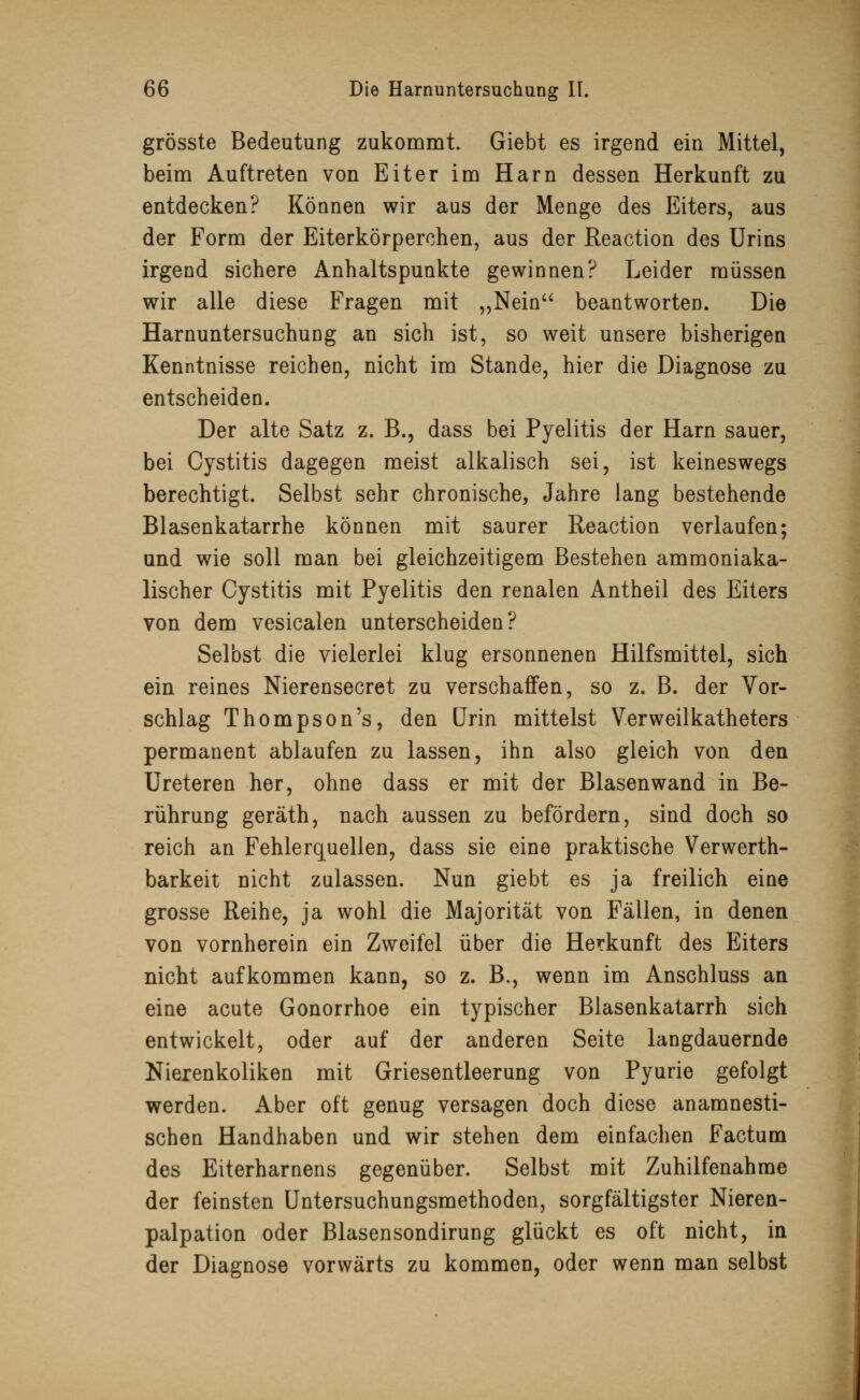 grösste Bedeutung zukommt. Giebt es irgend ein Mittel, beim Auftreten von Eiter im Harn dessen Herkunft zu entdecken? Können wir aus der Menge des Eiters, aus der Form der Eiterkörperchen, aus der Reaction des Urins irgend sichere Anhaltspunkte gewinnen? Leider müssen wir alle diese Fragen mit „Nein beantworten. Die Harnuntersuchung an sich ist, so weit unsere bisherigen Kenntnisse reichen, nicht im Stande, hier die Diagnose zu entscheiden. Der alte Satz z. B., dass bei Pyelitis der Harn sauer, bei Cystitis dagegen meist alkalisch sei, ist keineswegs berechtigt. Selbst sehr chronische, Jahre lang bestehende Blasenkatarrhe können mit saurer Reaction verlaufen; und wie soll man bei gleichzeitigem Bestehen ammoniaka- lischer Cystitis mit Pyelitis den renalen Antheil des Eiters von dem vesicalen unterscheiden? Selbst die vielerlei klug ersonnenen Hilfsmittel, sich ein reines Nierensecret zu verschaffen, so z. B. der Vor- schlag Thompson's, den Urin mittelst Verweilkatheters permanent ablaufen zu lassen, ihn also gleich von den Ureteren her, ohne dass er mit der Blasenwand in Be- rührung geräth, nach aussen zu befördern, sind doch so reich an Fehlerquellen, dass sie eine praktische Verwerth- barkeit nicht zulassen. Nun giebt es ja freilich eine grosse Reihe, ja wohl die Majorität von Fällen, in denen von vornherein ein Zweifel über die Herkunft des Eiters nicht aufkommen kann, so z. B., wenn im Anschluss an eine acute Gonorrhoe ein typischer Blasenkatarrh sich entwickelt, oder auf der anderen Seite langdauernde Nierenkoliken mit Griesentleerung von Pyurie gefolgt werden. Aber oft genug versagen doch diese anamnesti- schen Handhaben und wir stehen dem einfachen Factum des Eiterharnens gegenüber. Selbst mit Zuhilfenahme der feinsten Untersuchungsmethoden, sorgfältigster Nieren- palpation oder Blasensondirung glückt es oft nicht, in der Diagnose vorwärts zu kommen, oder wenn man selbst