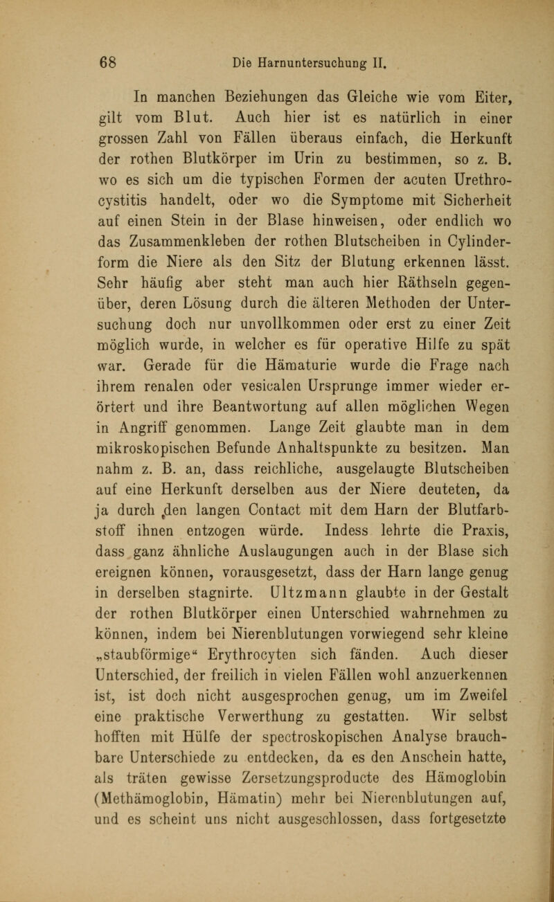 In manchen Beziehungen das Gleiche wie vom Eiter, gilt vom Blut. Auch hier ist es natürlich in einer grossen Zahl von Fällen überaus einfach, die Herkunft der rothen Blutkörper im Urin zu bestimmen, so z. B. wo es sich um die typischen Formen der acuten Urethro- cystitis handelt, oder wo die Symptome mit Sicherheit auf einen Stein in der Blase hinweisen, oder endlich wo das Zusammenkleben der rothen Blutscheiben in Cylinder- form die Niere als den Sitz der Blutung erkennen lässt. Sehr häufig aber steht man auch hier Räthseln gegen- über, deren Lösung durch die älteren Methoden der Unter- suchung doch nur unvollkommen oder erst zu einer Zeit möglich wurde, in welcher es für operative Hilfe zu spät war. Gerade für die Hämaturie wurde die Frage nach ihrem renalen oder vesicalen Ursprünge immer wieder er- örtert und ihre Beantwortung auf allen möglichen Wegen in Angriff genommen. Lange Zeit glaubte man in dem mikroskopischen Befunde Anhaltspunkte zu besitzen. Man nahm z. B. an, dass reichliche, ausgelaugte Blutscheiben auf eine Herkunft derselben aus der Niere deuteten, da ja durch fden langen Contact mit dem Harn der Blutfarb- stoff ihnen entzogen würde. Indess lehrte die Praxis, dass ganz ähnliche Auslaugungen auch in der Blase sich ereignen können, vorausgesetzt, dass der Harn lange genug in derselben stagnirte. Ultzmann glaubte in der Gestalt der rothen Blutkörper einen Unterschied wahrnehmen zu können, indem bei Nierenblutungen vorwiegend sehr kleine „staubförmige Erythrocyten sich fänden. Auch dieser Unterschied, der freilich in vielen Fällen wohl anzuerkennen ist, ist doch nicht ausgesprochen genug, um im Zweifel eine praktische Verwerthung zu gestatten. Wir selbst hofften mit Hülfe der spectroskopischen Analyse brauch- bare Unterschiede zu entdecken, da es den Anschein hatte, als träten gewisse Zersetzungsproducte des Hämoglobin (Methämoglobin, Hämatin) mehr bei Nierenblutungen auf, und es scheint uns nicht ausgeschlossen, dass fortgesetzte