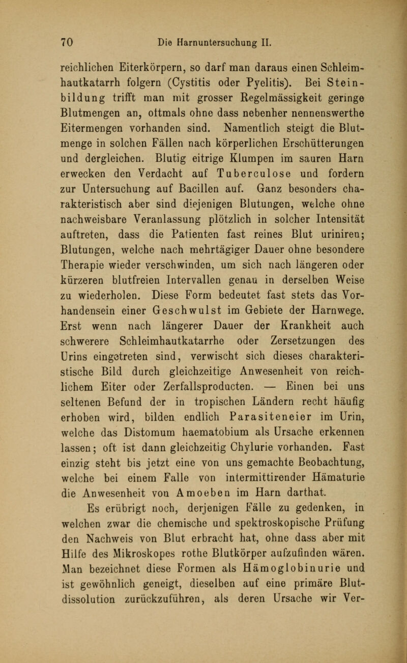 reichlichen Eiterkörpern, so darf man daraus einen Schleim- hautkatarrh folgern (Cystitis oder Pyelitis). Bei Stein - bildung trifft man mit grosser Regelmässigkeit geringe Blutmengen an, oftmals ohne dass nebenher nennenswerthe Eitermengen vorhanden sind. Namentlich steigt die Blut- menge in solchen Fällen nach körperlichen Erschütterungen und dergleichen. Blutig eitrige Klumpen im sauren Harn erwecken den Verdacht auf Tuberculose und fordern zur Untersuchung auf Bacillen auf. Ganz besonders cha- rakteristisch aber sind diejenigen Blutungen, welche ohne nachweisbare Veranlassung plötzlich in solcher Intensität auftreten, dass die Patienten fast reines Blut uriniren; Blutungen, welche nach mehrtägiger Dauer ohne besondere Therapie wieder verschwinden, um sich nach längeren oder kürzeren blutfreien Intervallen genau in derselben Weise zu wiederholen. Diese Form bedeutet fast stets das Vor- handensein einer Geschwulst im Gebiete der Harnwege. Erst wenn nach längerer Dauer der Krankheit auch schwerere Schleimhautkatarrhe oder Zersetzungen des Urins eingetreten sind, verwischt sich dieses charakteri- stische Bild durch gleichzeitige Anwesenheit von reich- lichem Eiter oder Zerfallsprodücten. — Einen bei uns seltenen Befund der in tropischen Ländern recht häufig erhoben wird, bilden endlich Parasiteneier im Urin, welche das Distomum haematobium als Ursache erkennen lassen; oft ist dann gleichzeitig Chylurie vorhanden. Fast einzig steht bis jetzt eine von uns gemachte Beobachtung, welche bei einem Falle von intermittirender Hämaturie die Anwesenheit von Amoeben im Harn darthat. Es erübrigt noch, derjenigen Fälle zu gedenken, in welchen zwar die chemische und spektroskopische Prüfung den Nachweis von Blut erbracht hat, ohne dass aber mit Hilfe des Mikroskopes rothe Blutkörper aufzufinden wären. Man bezeichnet diese Formen als Hämoglobinurie und ist gewöhnlich geneigt, dieselben auf eine primäre Blut- dissolution zurückzuführen, als deren Ursache wir Ver-