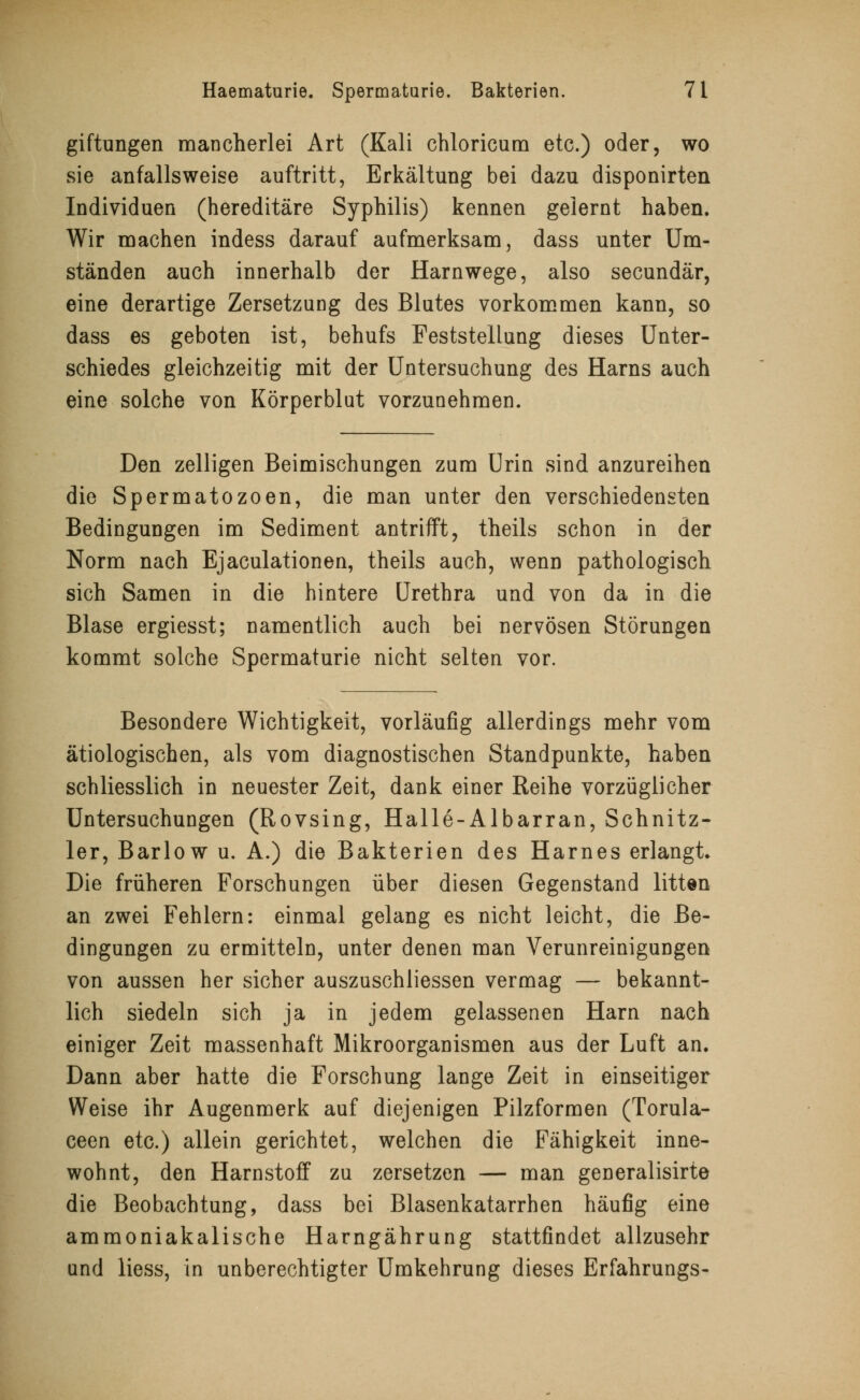 giftungen mancherlei Art (Kali chloricum etc.) oder, wo sie anfallsweise auftritt, Erkältung bei dazu disponirten Individuen (hereditäre Syphilis) kennen gelernt haben. Wir machen indess darauf aufmerksam, dass unter Um- ständen auch innerhalb der Harnwege, also secundär, eine derartige Zersetzung des Blutes vorkommen kann, so dass es geboten ist, behufs Feststellung dieses Unter- schiedes gleichzeitig mit der Untersuchung des Harns auch eine solche von Körperblut vorzunehmen. Den zelligen Beimischungen zum Urin sind anzureihen die Spermatozoon, die man unter den verschiedensten Bedingungen im Sediment antrifft, theils schon in der Norm nach Ejaculationen, theils auch, wenn pathologisch sich Samen in die hintere Urethra und von da in die Blase ergiesst; namentlich auch bei nervösen Störungen kommt solche Spermaturie nicht selten vor. Besondere Wichtigkeit, vorläufig allerdings mehr vom ätiologischen, als vom diagnostischen Standpunkte, haben schliesslich in neuester Zeit, dank einer Reihe vorzüglicher Untersuchungen (Rovsing, Halle-Albarran, Schnitz- ler, Barlow u. A.) die Bakterien des Harnes erlangt» Die früheren Forschungen über diesen Gegenstand litten an zwei Fehlern: einmal gelang es nicht leicht, die Be- dingungen zu ermitteln, unter denen man Verunreinigungen von aussen her sicher auszuschliessen vermag — bekannt- lich siedeln sich ja in jedem gelassenen Harn nach einiger Zeit massenhaft Mikroorganismen aus der Luft an. Dann aber hatte die Forschung lange Zeit in einseitiger Weise ihr Augenmerk auf diejenigen Pilzformen (Torula- ceen etc.) allein gerichtet, welchen die Fähigkeit inne- wohnt, den Harnstoff zu zersetzen — man generalisirte die Beobachtung, dass bei Blasenkatarrhen häufig eine ammoniakalische Harngährung stattfindet allzusehr und liess, in unberechtigter Umkehrung dieses Erfahrungs-