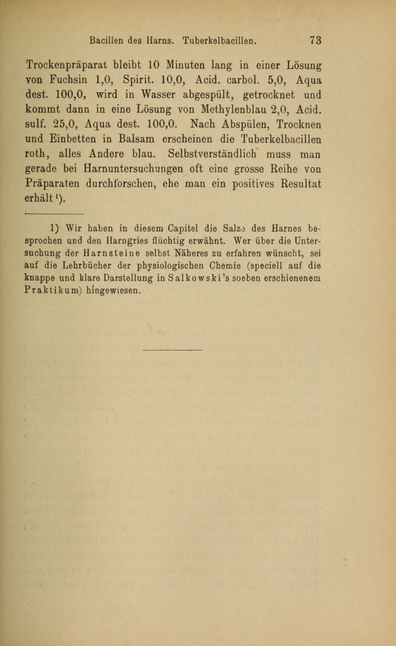 Trockenpräparat bleibt 10 Minuten lang in einer Lösung von Fuchsin 1,0, Spirit. 10,0, Acid. carbol. 5,0, Aqua dest. 100,0, wird in Wasser abgespült, getrocknet und kommt dann in eine Lösung von Methylenblau 2,0, Acid. sulf. 25,0, Aqua dest. 100,0. Nach Abspülen, Trocknen und Einbetten in Balsam erscheinen die Tuberkelbacillen roth, alles Andere blau. Selbstverständlich muss man gerade bei Harnuntersuchungen oft eine grosse Reihe von Präparaten durchforschen, ehe man ein positives Resultat erhältl). 1) Wir haben in diesem Capitel die Salze des Harnes be- sprochen und den Harngries flüchtig erwähnt. Wer über die Unter- suchung der Harnsteine selbst Näheres zu erfahren wünscht, sei auf die Lehrbücher der physiologischen Chemie (speciell auf die knappe und klare Darstellung in Salkowski's soeben erschienenem Praktikum) hingewiesen.