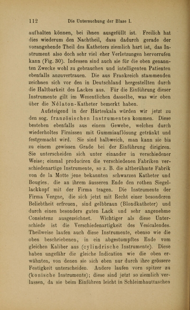 aufhalten können, bei ihnen ausgefüllt ist. Freilich hat dies wiederum den Nachtheil, dass dadurch gerade der vorangehende Theil des Katheters ziemlich hart ist, das In- strument also doch sehr viel eher Verletzungen hervorrufen kann (Fig. 30). Indessen sind auch sie für die oben genann- ten Zwecke wohl zu gebrauchen und intelligenten Patienten ebenfalls anzuvertrauen. Die aus Frankreich stammenden zeichnen sich vor den in Deutschland hergestellten durch die Haltbarkeit des Lackes aus. Für die Einführung dieser Instrumente gilt im Wesentlichen dasselbe, was wir oben über die Nelaton-Katheter bemerkt haben. Aufsteigend in der Härteskala würden wir jetzt zu den sog. französischen Instrumenten kommen. Diese bestehen ebenfalls aus einem Gewebe, welches durch wiederholtes Firnissen mit Gummiauflösung getränkt und festgemacht wird. Sie sind halbweich, man kann sie bis zu einem gewissen Grade bei der Einführung dirigiren. Sie unterscheiden sich unter einander in verschiedener Weise; einmal produciren die verschiedenen Fabriken ver- schiedenartige Instrumente, so z. B. die altberühmte Fabrik von de la Motte jene bekannten schwarzen Katheter und Bougies, die an ihrem äusseren Ende den rothen Siegel- lackkopf mit der Firma tragen. Die Instrumente der Firma Vergne, die sich jetzt mit Recht einer besonderen Beliebtheit erfreuen, sind gelbbraun (Blondkatheter) und durch einen besonders guten Lack und sehr angenehme Consistenz ausgezeichnet. Wichtiger als diese Unter- schiede ist die Verschiedenartigkeit des Vesicalendes. Theilweise laufen auch diese Instrumente, ebenso wie die oben beschriebenen, in ein abgestumpftes Ende vom gleichen Kaliber aus (cylindrische Instrumente). Diese haben ungefähr die gleiche Indication wie die oben er- wähnten, von denen sie sich eben nur durch ihre grössere Festigkeit unterscheiden. Andere laufen vorn spitzer zu (konische Instrumente); diese sind jetzt so ziemlich ver- lassen, da sie beim Einführen leicht in Schleimhauttaschen