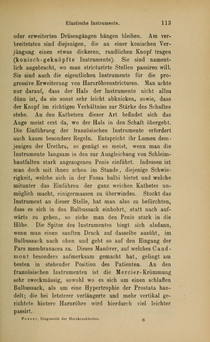 oder erweiterten Drüsengängen hängen bleiben. Am ver- breitetsten sind diejenigen, die an einer konischen Ver- jüngung einen etwas dickeren, rundlichen Knopf tragen (konisch-geknöpfte Instrumente). Sie sind nament- lich angebracht, wo man stricturirte Stellen passiren will. Sie sind auch die eigentlichen Instrumente für die pro- gressive Erweiterung von Harnröhrenstricturen. Man achte nur darauf, dass der Hals der Instrumente nicht allzu dünn ist, da sie sonst sehr leicht abknicken, sowie, dass der Knopf im richtigen Verhältniss zur Stärke des Schaftes stehe. An den Kathetern dieser Art befindet sich das Auge meist erst da, wo der Hals in den Schaft übergeht. Die Einführung der französischen Instrumente erfordert auch kaum besondere Regeln. Entspricht ihr Lumen dem- jenigen der Urethra, so genügt es meist, wenn man die Instrumente langsam in den zur Ausgleichung von Schleim- hautfalten stark angezogenen Penis einführt. Indessen ist man doch mit ihnen schon im Stande, diejenige Schwie- rigkeit, welche sich in der Fossa bulbi bietet und welche mitunter das Einführen der ganz weichen Katheter un- möglich macht, einigermassen zu überwinden. Stockt das Instrument an dieser Stelle, hat man also zu befürchten, dass es sich in den Bulbussack einbohrt, statt nach auf- wärts zu gehen, so ziehe man den Penis stark in die Höhe. Die Spitze des Instrumentes biegt sich alsdann, wenn man einen sanften Druck auf dasselbe ausübt, im Bulbussack nach oben und geht so auf den Eingang der Pars membranacea zu. Dieses Manöver, auf welches Caud- mont besonders aufmerksam gemacht hat, gelingt am besten in stehender Position des Patienten. An den französischen Instrumenten ist die Mercier-Krümmung sehr zweckmässig, sowohl wo es sich um einen schlaffen Bulbussack, als um eine Hypertrophie der Prostata han- delt; die bei letzterer verlängerte und mehr vertikal ge- richtete hintere Harnröhre wird hierdurch viel leichter passirt. Po sn er, Diagnostik der Harnkrankheiten. g