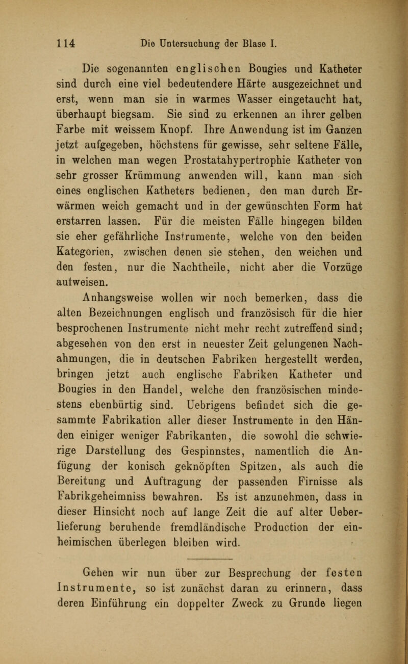 Die sogenannten englischen Bougies und Katheter sind durch eine viel bedeutendere Härte ausgezeichnet und erst, wenn man sie in warmes Wasser eingetaucht hat, überhaupt biegsam. Sie sind zu erkennen an ihrer gelben Farbe mit weissem Knopf. Ihre Anwendung ist im Ganzen jetzt aufgegeben, höchstens für gewisse, sehr seltene Fälle, in welchen man wegen Prostatahypertrophie Katheter von sehr grosser Krümmung anwenden will, kann man sich eines englischen Katheters bedienen, den man durch Er- wärmen weich gemacht und in der gewünschten Form hat erstarren lassen. Für die meisten Fälle hingegen bilden sie eher gefährliche Instrumente, welche von den beiden Kategorien, zwischen denen sie stehen, den weichen und den festen, nur die Nachtheile, nicht aber die Vorzüge aulweisen. Anhangsweise wollen wir noch bemerken, dass die alten Bezeichnungen englisch und französisch für die hier besprochenen Instrumente nicht mehr recht zutreffend sind; abgesehen von den erst in neuester Zeit gelungenen Nach- ahmungen, die in deutschen Fabriken hergestellt werden, bringen jetzt auch englische Fabriken Katheter und Bougies in den Handel, welche den französischen minde- stens ebenbürtig sind. Uebrigens befindet sich die ge- sammte Fabrikation aller dieser Instrumente in den Hän- den einiger weniger Fabrikanten, die sowohl die schwie- rige Darstellung des Gespinnstes, namentlich die An- fügung der konisch geknöpften Spitzen, als auch die Bereitung und Auftragung der passenden Firnisse als Fabrikgeheimniss bewahren. Es ist anzunehmen, dass in dieser Hinsicht noch auf lange Zeit die auf alter Ueber- lieferung beruhende fremdländische Production der ein- heimischen überlegen bleiben wird. Gehen wir nun über zur Besprechung der festen Instrumente, so ist zunächst daran zu erinnern, dass deren Einführung ein doppelter Zweck zu Grunde liegen