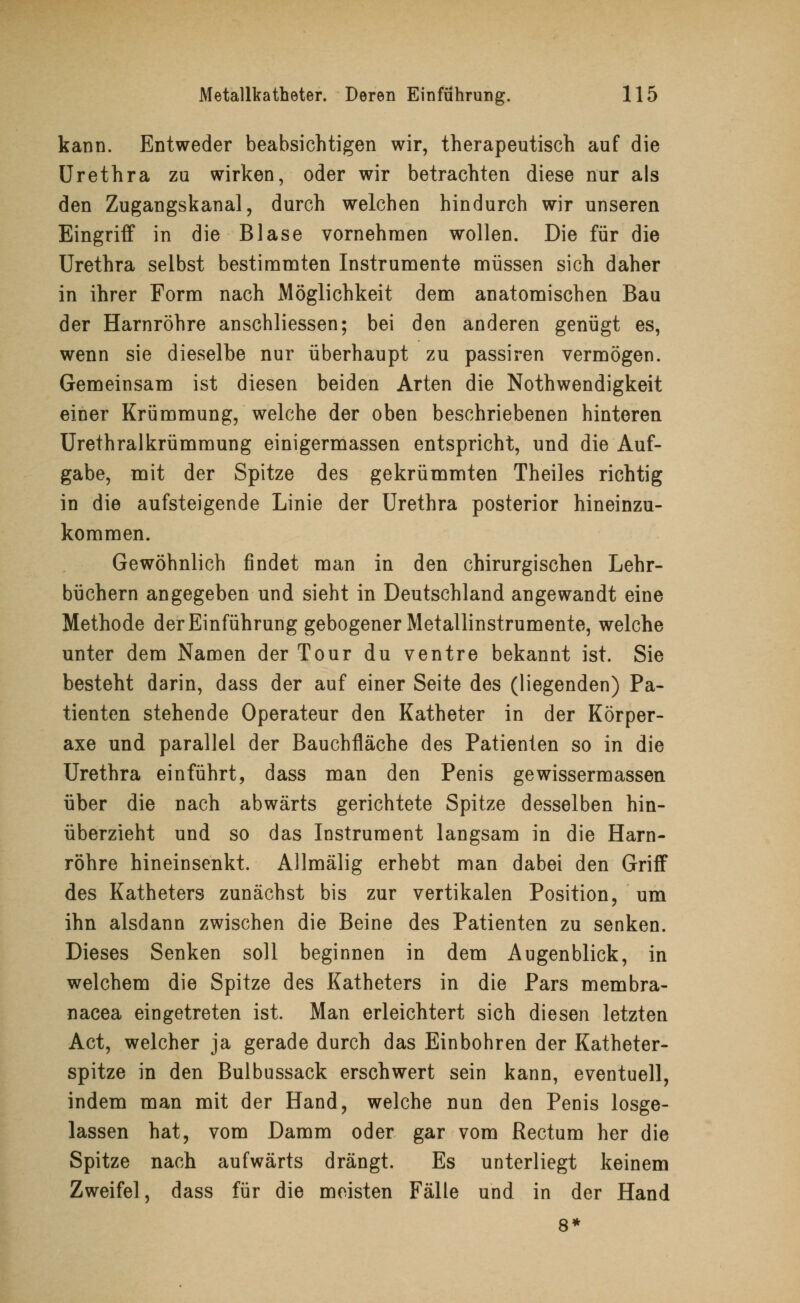 kann. Entweder beabsichtigen wir, therapeutisch auf die Urethra zu wirken, oder wir betrachten diese nur als den Zugangskanal, durch welchen hindurch wir unseren Eingriff in die Blase vornehmen wollen. Die für die Urethra selbst bestimmten Instrumente müssen sich daher in ihrer Form nach Möglichkeit dem anatomischen Bau der Harnröhre anschliessen; bei den anderen genügt es, wenn sie dieselbe nur überhaupt zu passiren vermögen. Gemeinsam ist diesen beiden Arten die Notwendigkeit einer Krümmung, welche der oben beschriebenen hinteren Urethralkrümmung einigermassen entspricht, und die Auf- gabe, mit der Spitze des gekrümmten Theiles richtig in die aufsteigende Linie der Urethra posterior hineinzu- kommen. Gewöhnlich findet man in den chirurgischen Lehr- büchern angegeben und sieht in Deutschland angewandt eine Methode der Einführung gebogener Metallinstrumente, welche unter dem Namen der Tour du ventre bekannt ist. Sie besteht darin, dass der auf einer Seite des (liegenden) Pa- tienten stehende Operateur den Katheter in der Körper- axe und parallel der Bauchfläche des Patienten so in die Urethra einführt, dass man den Penis gewissermassen über die nach abwärts gerichtete Spitze desselben hin- überzieht und so das Instrument langsam in die Harn- röhre hineinsenkt. Allmälig erhebt man dabei den Griff des Katheters zunächst bis zur vertikalen Position, um ihn alsdann zwischen die Beine des Patienten zu senken. Dieses Senken soll beginnen in dem Augenblick, in welchem die Spitze des Katheters in die Pars membra- nacea eingetreten ist. Man erleichtert sich diesen letzten Act, welcher ja gerade durch das Einbohren der Katheter- spitze in den Bulbussack erschwert sein kann, eventuell, indem man mit der Hand, welche nun den Penis losge- lassen hat, vom Damm oder gar vom Rectum her die Spitze nach aufwärts drängt. Es unterliegt keinem Zweifel, dass für die meisten Fälle und in der Hand 8*