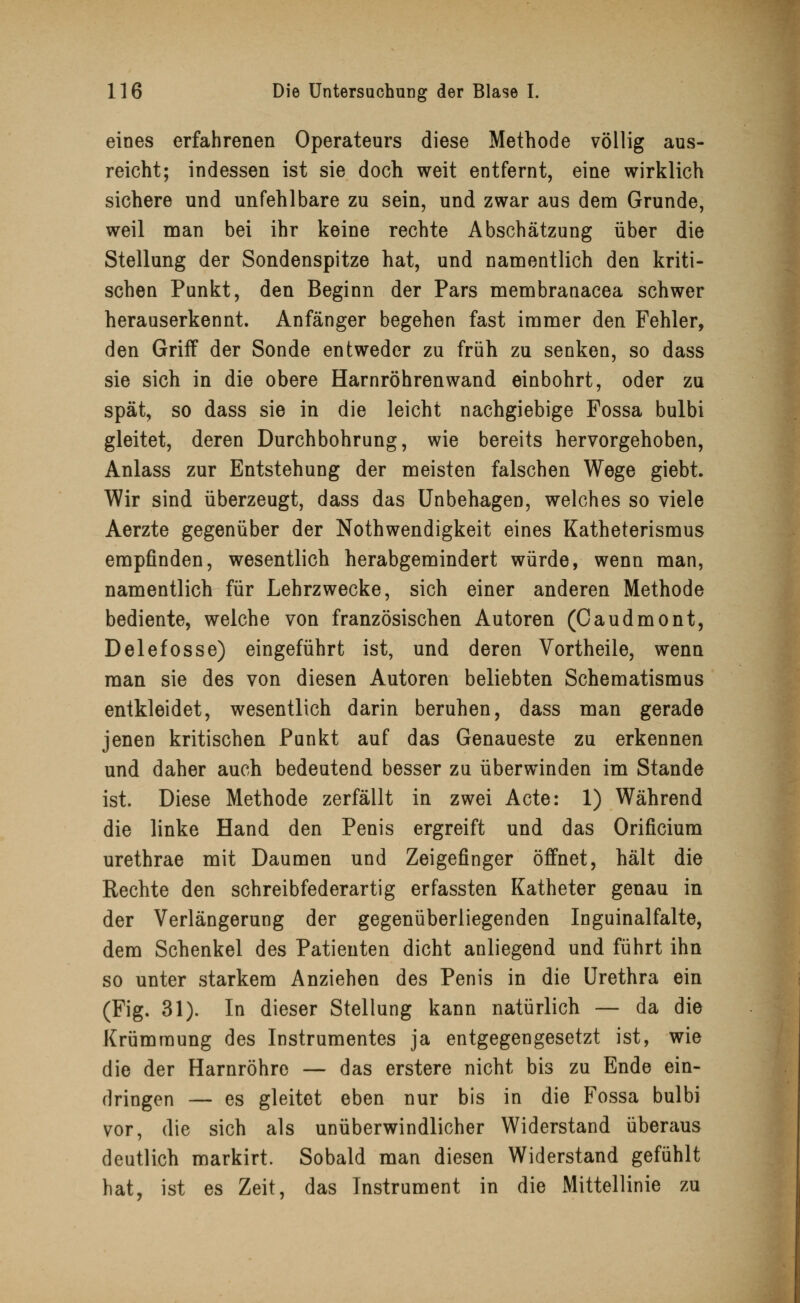 eines erfahrenen Operateurs diese Methode völlig aus- reicht; indessen ist sie doch weit entfernt, eine wirklich sichere und unfehlbare zu sein, und zwar aus dem Grunde, weil man bei ihr keine rechte Abschätzung über die Stellung der Sondenspitze hat, und namentlich den kriti- schen Punkt, den Beginn der Pars membranacea schwer herauserkennt. Anfänger begehen fast immer den Fehler, den Griff der Sonde entweder zu früh zu senken, so dass sie sich in die obere Harnröhren wand einbohrt, oder zu spät, so dass sie in die leicht nachgiebige Possa bulbi gleitet, deren Durchbohrung, wie bereits hervorgehoben, Anlass zur Entstehung der meisten falschen Wege giebt. Wir sind überzeugt, dass das Unbehagen, welches so viele Aerzte gegenüber der Notwendigkeit eines Katheterismus empfinden, wesentlich herabgemindert würde, wenn man, namentlich für Lehrzwecke, sich einer anderen Methode bediente, welche von französischen Autoren (Caudmont, Delefosse) eingeführt ist, und deren Vortheile, wenn man sie des von diesen Autoren beliebten Schematismus entkleidet, wesentlich darin beruhen, dass man gerade jenen kritischen Punkt auf das Genaueste zu erkennen und daher auch bedeutend besser zu überwinden im Stande ist. Diese Methode zerfällt in zwei Acte: 1) Während die linke Hand den Penis ergreift und das Orificium urethrae mit Daumen und Zeigefinger öffnet, hält die Rechte den schreibfederartig erfassten Katheter genau in der Verlängerung der gegenüberliegenden Inguinalfalte, dem Schenkel des Patienten dicht anliegend und führt ihn so unter starkem Anziehen des Penis in die Urethra ein (Fig. 31). In dieser Stellung kann natürlich — da die Krümmung des Instrumentes ja entgegengesetzt ist, wie die der Harnröhre — das erstere nicht bis zu Ende ein- dringen — es gleitet eben nur bis in die Fossa bulbi vor, die sich als unüberwindlicher Widerstand überaus deutlich markirt. Sobald man diesen Widerstand gefühlt hat, ist es Zeit, das Instrument in die Mittellinie zu