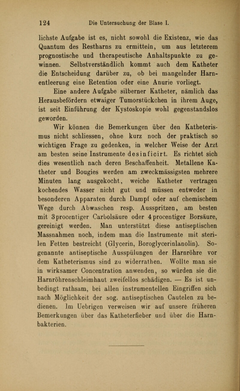 lichste Aufgabe ist es, nicht sowohl die Existenz, wie das Quantum des Restharns zu ermitteln, um aus letzterem prognostische und therapeutische Anhaltspunkte zu ge- winnen. Selbstverständlich kommt auch dem Katheter die Entscheidung darüber zu, ob bei mangelnder Harn- entleerung eine Retention oder eine Anurie vorliegt. Eine andere Aufgabe silberner Katheter, nämlich das Herausbefördern etwaiger Tumorstückchen in ihrem Auge, ist seit Einführung der Kystoskopie wohl gegenstandslos geworden. Wir können die Bemerkungen über den Katheteris- mus nicht schliessen, ohne kurz noch der praktisch so wichtigen Frage zu gedenken, in welcher Weise der Arzt am besten seine Instrumente desinficirt. Es richtet sich dies wesentlich nach deren Beschaffenheit. Metallene Ka- theter und Bougies werden am zweckmässigsten mehrere Minuten lang ausgekocht, weiche Katheter vertragen kochendes Wasser nicht gut und müssen entweder in besonderen Apparaten durch Dampf oder auf chemischem Wege durch Abwaschen resp. Ausspritzen, am besten mit 3procentiger Carbolsäure oder 4procentiger Borsäure, gereinigt werden. Man unterstützt diese antiseptischen Massnahmen noch, indem man die Instrumente mit steri- len Fetten bestreicht (Glycerin, Boroglycerinlanolin). So- genannte antiseptische Ausspülungen der Harnröhre vor dem Katheterismus sind zu widerrathen. Wollte man sie in wirksamer Concentration anwenden, so würden sie die Harnröhrenschleimhaut zweifellos schädigen. — Es ist un- bedingt rathsam, bei allen instrumentellen Eingriffen sich nach Möglichkeit der sog. antiseptischen Cautelen zu be- dienen. Im Uebrigen verweisen wir auf unsere früheren Bemerkungen über das Katheterfieber und über die Harn- bakterien.