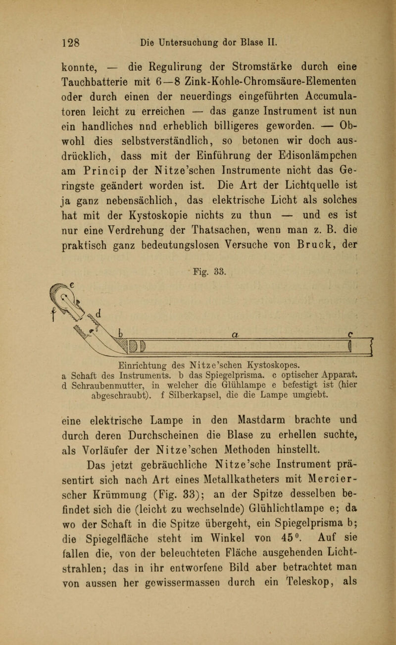 konnte, — die Regulirung der Stromstärke durch eine Tauchbatterie mit 6—8 Zink-Kohle-Chromsäure-Elementen oder durch einen der neuerdings eingeführten Accumula- toren leicht zu erreichen — das ganze Instrument ist nun ein handliches nnd erheblich billigeres geworden. — Ob- wohl dies selbstverständlich, so betonen wir doch aus- drücklich, dass mit der Einführung der Edisonlämpchen am Princip der Nitze'schen Instrumente nicht das Ge- ringste geändert worden ist. Die Art der Lichtquelle ist ja ganz nebensächlich, das elektrische Licht als solches hat mit der Kystoskopie nichts zu thun — und es ist nur eine Verdrehung der Thatsachen, wenn man z. B. die praktisch ganz bedeutungslosen Versuche von Brück, der Fig. 33. et Einrichtung des Nitze'schen Kystoskopes. a Schaft des Instruments, b das Spiegelprisma, c optischer Apparat. d Schraubenmutter, in welcher die Glühlampe e befestigt ist (hier abgeschraubt), f Silberkapsel, die die Lampe umgiebt. eine elektrische Lampe in den Mastdarm brachte und durch deren Durchscheinen die Blase zu erhellen suchte, als Vorläufer der Nitze'schen Methoden hinstellt. Das jetzt gebräuchliche Nitze'sche Instrument prä- sentirt sich nach Art eines Metallkatheters mit Mercier- scher Krümmung (Fig. 33); an der Spitze desselben be- findet sich die (leicht zu wechselnde) Glühlichtlampe e; da wo der Schaft in die Spitze übergeht, ein Spiegelprisma b; die Spiegelfläche steht im Winkel von 45°. Auf sie fallen die, von der beleuchteten Fläche ausgehenden Licht- strahlen; das in ihr entworfene Bild aber betrachtet man von aussen her gewissermassen durch ein Teleskop, als