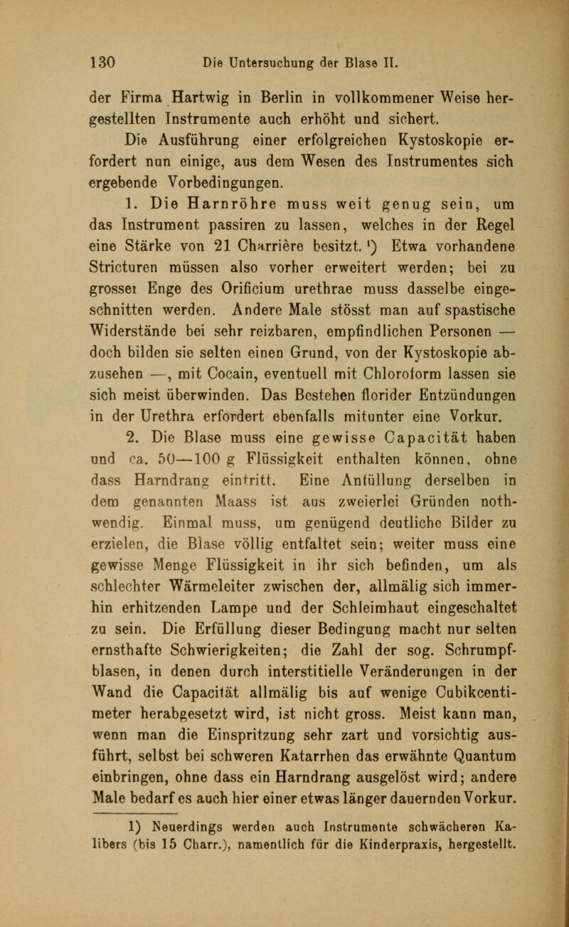 der Firma Hartwig in Berlin in vollkommener Weise her- gestellten Instrumente auch erhöht und sichert. Die Ausführung einer erfolgreichen Kystoskopie er- fordert nun einige, aus dem Wesen des Instrumentes sich ergebende Vorbedingungen. 1. Die Harnröhre muss weit genug sein, um das Instrument passiren zu lassen, welches in der Regel eine Stärke von 21 Charriere besitzt. *) Etwa vorhandene Stricturen müssen also vorher erweitert werden; bei zu grossei Enge des Orificium urethrae muss dasselbe einge- schnitten werden. Andere Male stösst man auf spastische Widerstände bei sehr reizbaren, empfindlichen Personen — doch bilden sie selten einen Grund, von der Kystoskopie ab- zusehen —, mit Cocain, eventuell mit Chloroform lassen sie sich meist überwinden. Das Bestehen florider Entzündungen in der Urethra erfordert ebenfalls mitunter eine Vorkur. 2. Die Blase muss eine gewisse Capacität haben und ca. 50—100 g Flüssigkeit enthalten können, ohne dass Harndrang eintritt. Eine Anfüllung derselben in dem genannten Maass ist aus zweierlei Gründen noth- wendig. Einmal muss, um genügend deutliche Bilder zu erzielen, die Blase völlig entfaltet sein; weiter muss eine gewisse Menge Flüssigkeit in ihr sich befinden, um als schlechter Wärmeleiter zwischen der, allmälig sich immer- hin erhitzenden Lampe und der Schleimhaut eingeschaltet zu sein. Die Erfüllung dieser Bedingung macht nur selten ernsthafte Schwierigkeiten; die Zahl der sog. Schrumpf- blasen, in denen durch interstitielle Veränderungen in der Wand die Capacität allmälig bis auf wenige Cubikcenti- meter herabgesetzt wird, ist nicht gross. Meist kann man, wenn man die Einspritzung sehr zart und vorsichtig aus- führt, selbst bei schweren Katarrhen das erwähnte Quantum einbringen, ohne dass ein Harndrang ausgelöst wird; andere Male bedarf es auch hier einer etwas länger dauernden Vorkur. 1) Neuerdings werden auch Instrumente schwächeren Ka- libers (bis 15 Charr.), namentlich für die Kinderpraxis, hergestellt.