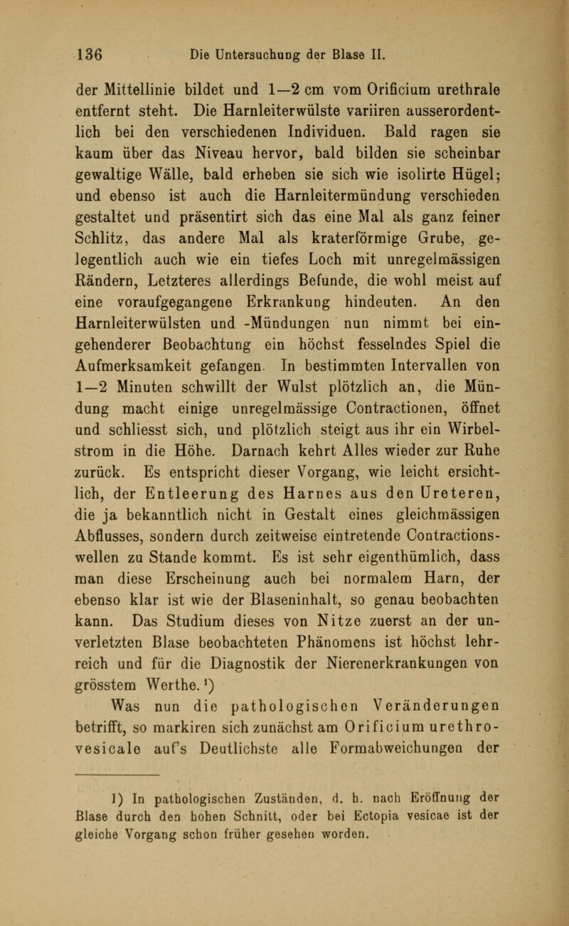 der Mittellinie bildet und 1—2 cm vom Orificium urethrale entfernt steht. Die Harnleiterwülste variiren ausserordent- lich bei den verschiedenen Individuen. Bald ragen sie kaum über das Niveau hervor, bald bilden sie scheinbar gewaltige Wälle, bald erheben sie sich wie isolirte Hügel; und ebenso ist auch die Harnleitermündung verschieden gestaltet und präsentirt sich das eine Mal als ganz feiner Schlitz, das andere Mal als kraterförmige Grube, ge- legentlich auch wie ein tiefes Loch mit unregelmässigen Rändern, Letzteres allerdings Befunde, die wohl meist auf eine voraufgegangene Erkrankung hindeuten. An den Harnleiterwülsten und -Mündungen nun nimmt bei ein- gehenderer Beobachtung ein höchst fesselndes Spiel die Aufmerksamkeit gefangen. In bestimmten Intervallen von 1—2 Minuten schwillt der Wulst plötzlich an, die Mün- dung macht einige unregelmässige Contractionen, öffnet und schliesst sich, und plötzlich steigt aus ihr ein Wirbel- strom in die Höhe. Darnach kehrt Alles wieder zur Ruhe zurück. Es entspricht dieser Vorgang, wie leicht ersicht- lich, der Entleerung des Harnes aus den Ureteren, die ja bekanntlich nicht in Gestalt eines gleichmässigen Abflusses, sondern durch zeitweise eintretende Contractions- wellen zu Stande kommt. Es ist sehr eigenthümlich, dass man diese Erscheinung auch bei normalem Harn, der ebenso klar ist wie der Blaseninhalt, so genau beobachten kann. Das Studium dieses von Nitze zuerst an der un- verletzten Blase beobachteten Phänomens ist höchst lehr- reich und für die Diagnostik der Nierenerkrankungen von grösstem Werthe. *) Was nun die pathologischen Veränderungen betrifft, so markiren sich zunächst am Orificium urethro- vesicale aufs Deutlichste alle Formabweichungen der ]) In pathologischen Zuständen, d. h. nach Eröffnung der Blase durch den hohen Schnitt, oder bei Ectopia vesicae ist der gleiche Vorgang schon früher gesehen worden.