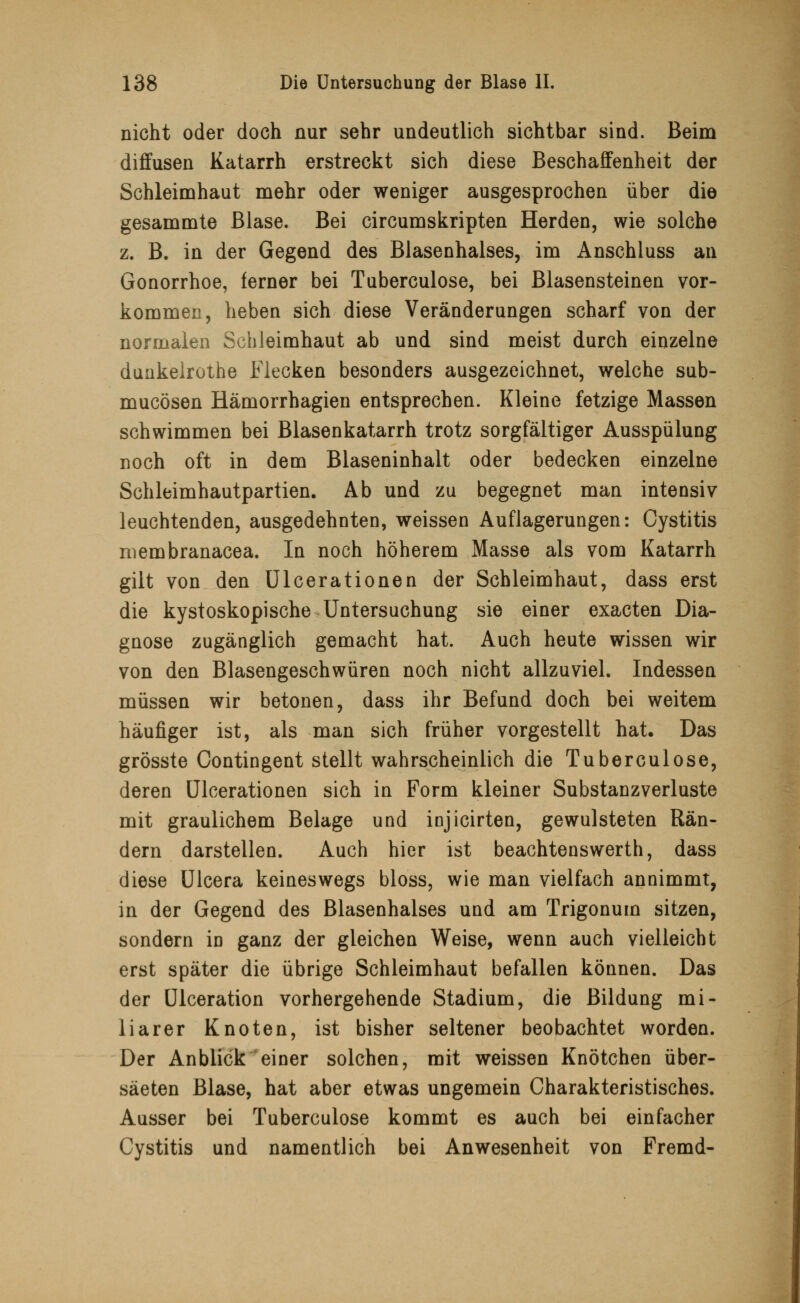 nicht oder doch nur sehr undeutlich sichtbar sind. Beim diffusen Katarrh erstreckt sich diese Beschaffenheit der Schleimhaut mehr oder weniger ausgesprochen über die gesammte Blase. Bei circumskripten Herden, wie solche z. B. in der Gegend des Blasenhalses, im Anschluss an Gonorrhoe, ferner bei Tuberculose, bei Blasensteinen vor- kommen, heben sich diese Veränderungen scharf von der normalen Schleimhaut ab und sind meist durch einzelne dunkelrothe Flecken besonders ausgezeichnet, welche sub- mucösen Hämorrhagien entsprechen. Kleine fetzige Massen schwimmen bei Blasenkatarrh trotz sorgfältiger Ausspülung noch oft in dem Blaseninhalt oder bedecken einzelne Schleimhautpartien. Ab und zu begegnet man intensiv leuchtenden, ausgedehnten, weissen Auflagerungen: Cystitis membranacea. In noch höherem Masse als vom Katarrh gilt von den Ulcerationen der Schleimhaut, dass erst die kystoskopische Untersuchung sie einer exacten Dia- gnose zugänglich gemacht hat. Auch heute wissen wir von den Blasengeschwüren noch nicht allzuviel. Indessen müssen wir betonen, dass ihr Befund doch bei weitem häufiger ist, als man sich früher vorgestellt hat. Das grösste Oontingent stellt wahrscheinlich die Tuberculose, deren Ulcerationen sich in Form kleiner Substanzverluste mit graulichem Belage und injicirten, gewulsteten Rän- dern darstellen. Auch hier ist beachtenswerth, dass diese Ulcera keineswegs bloss, wie man vielfach annimmt, in der Gegend des Blasenhalses und am Trigonum sitzen, sondern in ganz der gleichen Weise, wenn auch vielleicht erst später die übrige Schleimhaut befallen können. Das der Ulceration vorhergehende Stadium, die Bildung mi- liarer Knoten, ist bisher seltener beobachtet worden. Der Anblick einer solchen, mit weissen Knötchen über- säeten Blase, hat aber etwas ungemein Charakteristisches. Ausser bei Tuberculose kommt es auch bei einfacher Cystitis und namentlich bei Anwesenheit von Fremd-