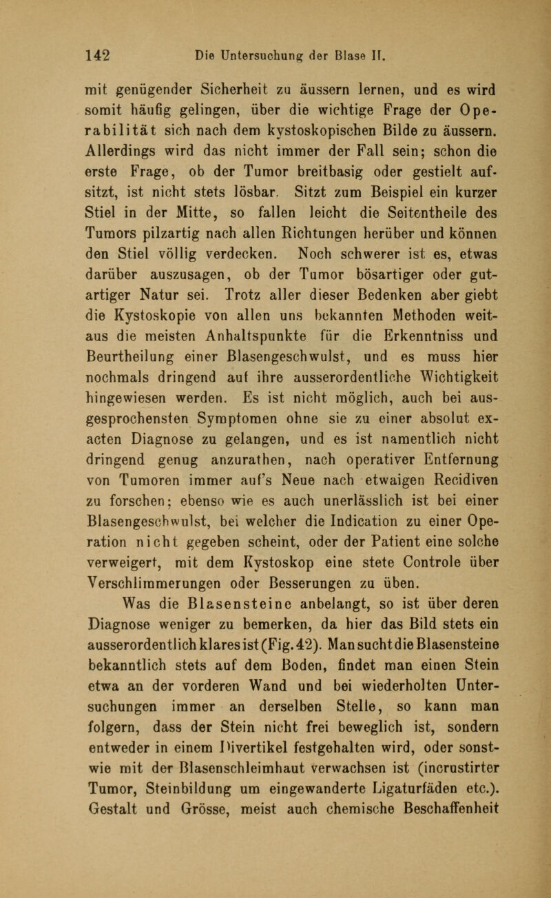 mit genügender Sicherheit zu äussern lernen, und es wird somit häufig gelingen, über die wichtige Frage der Ope- rabilität sich nach dem kystoskopischen Bilde zu äussern. Allerdings wird das nicht immer der Fall sein; schon die erste Frage, ob der Tumor breitbasig oder gestielt auf- sitzt, ist nicht stets lösbar. Sitzt zum Beispiel ein kurzer Stiel in der Mitte, so fallen leicht die Seitentheile des Tumors pilzartig nach allen Richtungen herüber und können den Stiel völlig verdecken. Noch schwerer ist es, etwas darüber auszusagen, ob der Tumor bösartiger oder gut- artiger Natur sei. Trotz aller dieser Bedenken aber giebt die Kystoskopie von allen uns bekannten Methoden weit- aus die meisten Anhaltspunkte für die Erkenntniss und Beurtheilung einer Blasengeschwulst, und es muss hier nochmals dringend auf ihre ausserordentliche Wichtigkeit hingewiesen werden. Es ist nicht möglich, auch bei aus- gesprochensten Symptomen ohne sie zu einer absolut ex- acten Diagnose zu gelangen, und es ist namentlich nicht dringend genug anzurathen, nach operativer Entfernung von Tumoren immer auf's Neue nach etwaigen Recidiven zu forschen; ebenso wie es auch unerlässlich ist bei einer Blasengeschwulst, bei welcher die Indication zu einer Ope- ration nicht gegeben scheint, oder der Patient eine solche verweigert, mit dem Kystoskop eine stete Controle über Verschlimmerungen oder Besserungen zu üben. Was die Blasensteine anbelangt, so ist über deren Diagnose weniger zu bemerken, da hier das Bild stets ein ausserordentlich klares ist (Fig. 42). Man sucht die Blasensteine bekanntlich stets auf dem Boden, findet man einen Stein etwa an der vorderen Wand und bei wiederholten Unter- suchungen immer an derselben Stelle, so kann man folgern, dass der Stein nicht frei beweglich ist, sondern entweder in einem Divertikel festgehalten wird, oder sonst- wie mit der Blasenschleimhaut verwachsen ist (incrustirter Tumor, Steinbildung um eingewanderte Ligaturfäden etc.). Gestalt und Grösse, meist auch chemische Beschaffenheit