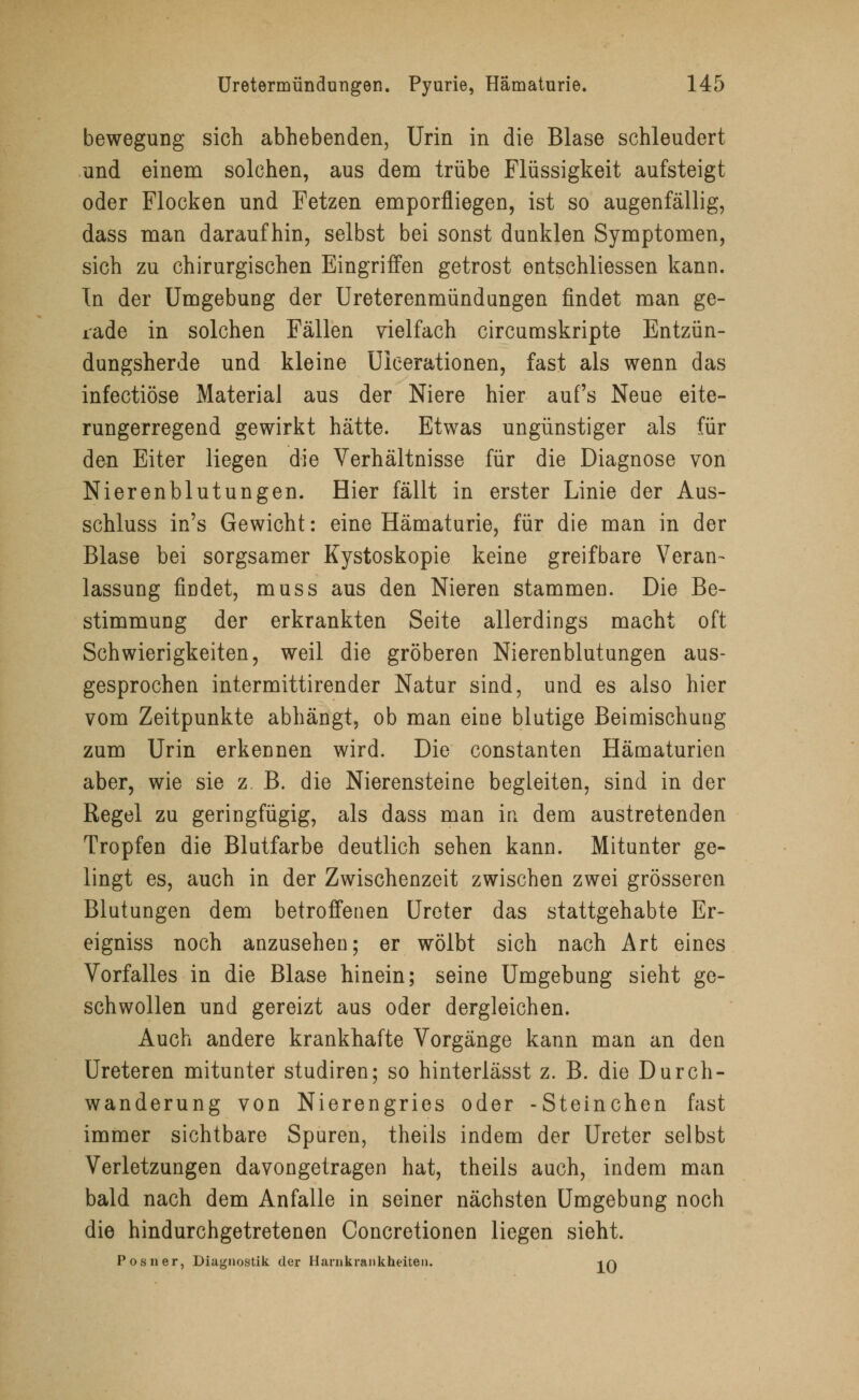 bewegung sich abhebenden, Urin in die Blase schleudert und einem solchen, aus dem trübe Flüssigkeit aufsteigt oder Flocken und Fetzen emporfliegen, ist so augenfällig, dass man daraufhin, selbst bei sonst dunklen Symptomen, sich zu chirurgischen Eingriffen getrost entschliessen kann. In der Umgebung der Ureterenmündungen findet man ge- rade in solchen Fällen vielfach circumskripte Entzün- dungsherde und kleine Uicerationen, fast als wenn das infectiöse Material aus der Niere hier aufs Neue eite- rungerregend gewirkt hätte. Etwas ungünstiger als für den Eiter liegen die Verhältnisse für die Diagnose von Nierenblutungen. Hier fällt in erster Linie der Aus- schluss in's Gewicht: eine Hämaturie, für die man in der Blase bei sorgsamer Kystoskopie keine greifbare Veran- lassung findet, muss aus den Nieren stammen. Die Be- stimmung der erkrankten Seite allerdings macht oft Schwierigkeiten, weil die gröberen Nierenblutungen aus- gesprochen intermittirender Natur sind, und es also hier vom Zeitpunkte abhängt, ob man eine blutige Beimischung zum Urin erkennen wird. Die constanten Hämaturien aber, wie sie z. B. die Nierensteine begleiten, sind in der Regel zu geringfügig, als dass man in dem austretenden Tropfen die Blutfarbe deutlich sehen kann. Mitunter ge- lingt es, auch in der Zwischenzeit zwischen zwei grösseren Blutungen dem betroffenen Ureter das stattgehabte Er- eigniss noch anzusehen; er wölbt sich nach Art eines Vorfalles in die Blase hinein; seine Umgebung sieht ge- schwollen und gereizt aus oder dergleichen. Auch andere krankhafte Vorgänge kann man an den Ureteren mitunter studiren; so hinterlässt z. B. die Durch- wanderung von Nierengries oder -Steinchen fast immer sichtbare Spuren, theils indem der Ureter selbst Verletzungen davongetragen hat, theils auch, indem man bald nach dem Anfalle in seiner nächsten Umgebung noch die hindurchgetretenen Concretionen liegen sieht. Posner, Diagnostik der Harnkrankheiten. -jq