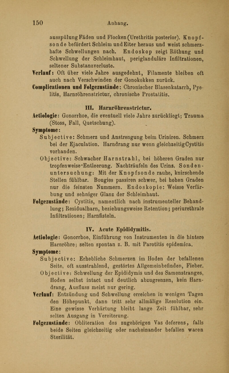 ausspülung Fäden und Flocken (Urethritis posterior). Knopf- sonde befördert Schleim und Eiter heraus und weist schmerz- hafte Schwellungen Dach. Endoskop zeigt Röthung und Schwellung der Schleimhaut, periglanduläre Infiltrationen, seltener Substanzverluste. Verlauf: Oft über viele Jahre ausgedehnt, Filamente bleiben oft auch nach Verschwinden der Gonokokken zurück. Complicationen und Folgezustände: Chronischer Blasenkatarrh, Pye- litis, Harnröhrenstrictur, chronische Prostatitis. III. Harnröhrenstrictur. Aetiologie: Gonorrhoe, die eventuell viele Jahro zurückliegt; Trauma (Stoss, Fall, Quetschung). Symptome: Subjective: Schmerz und Anstrengung beim Uriniren. Schmerz bei der Ejaculation. Harndrang nur wenn gleichzeitigCystitis vorhanden. Objective: Schwacher Harnstrahl, bei höheren Graden nur tropfenweise^Entleerung. Nachträufeln des Urins. Sonden- untersuchung: Mit der Knopfsonde rauhe, knirschende Stellen fühlbar. Bougies passiren schwer, bei hohen Graden nur die feinsten Nummern. Endoskopie: Weisse Verfär- bung und sehniger Glanz der Schleimhaut. Folgezustände: Cystitis, namentlich nach instrumenteller Behand- lung; Residualharn, beziehungsweise Retention; periurethrale Infiltrationen; Harnfisteln. IY. Acute Epididyinitis. Aetiologie: Gonorrhoe, Einführung von Instrumenten in die hintere Harnröhre; selten spontan z. B. mit Parotitis epidemica. Symptome: Subjective: Erhebliche Schmerzen im Hoden der befallenen Seite, oft ausstrahlend, gestörtes Allgemeinbefinden, Fieber. Objective: Schwellung der Epididymis und des Samenstranges, Hoden selbst intact und deutlich abzugrenzen, kein Harn- drang, Ausfluss meist nur gering. Verlauf: Entzündung und Schwellung erreichen in wenigen Tagen den Höhepunkt, dann tritt sehr allmälige Resolution ein. Eine gewisse Verhärtung bleibt lange Zeit fühlbar, sehr selten Ausgang in Vereiterung. Folgezustände: Obliteration des zugehörigen Vas deferens, falls beide Seiten gleichzeitig oder nacheinander befallen waren Sterilität.