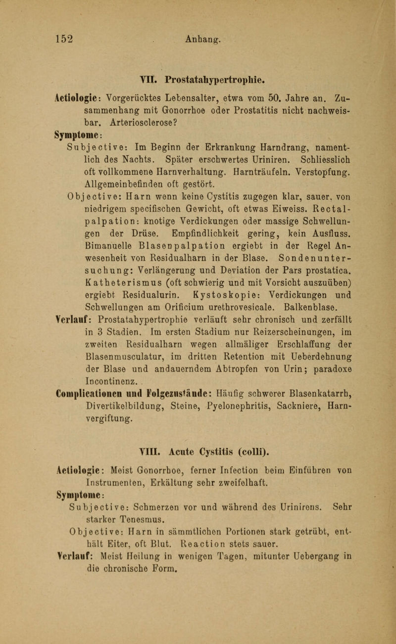 VII. Prostatahypertrophie. Actiologic: Vorgerücktes Lebensalter, etwa vom 50. Jahre an. Zu- sammenhang mit Gonorrhoe oder Prostatitis nicht nachweis- bar. Arteriosclerose? Symptome: Subjective: Im Beginn der Erkrankung Harndrang, nament- lich des Nachts. Später erschwertes Uriniren. Schliesslich oft vollkommene Harnverhaltung. Harnträufeln. Verstopfung. Allgemeinbefinden oft gestört. Objective: Harn wenn keine Cystitis zugegen klar, sauer, von niedrigem specifischen Gewicht, oft etwas Eiweiss. Rectal- palpation: knotige Verdickungen oder massige Schwellun- gen der Drüse. Empfindlichkeit gering, kein Ausfluss. Bimanuelle Blasenpalpation ergiebt in der Regel An- wesenheit von Residualharn in der Blase. Sondenunter- suchung: Verlängerung und Deviation der Pars prostatica. Katheterismus (oft schwierig und mit Vorsicht auszuüben) ergiebt Residualurin. Kystoskopie: Verdickungen und Schwellungen am Orificium urethrovesicale. Balkenblaso. Verlauf: Prostatahypertrophie verläuft sehr chronisch und zerfallt in 3 Stadien. Im ersten Stadium nur Reizerscheinungen, im zweiten Residualharn wegen allmäliger Erschlaffung der Blasenmusculatur, im dritten Retention mit Ueberdehnung der Blase und andauerndem Abtropfen von Urin; paradoxe Incontinenz. Complicationen und Folgezustände: Häufig schwerer Blasenkatarrh, Divertikelbildung, Steine, Pyelonephritis, Sackniere, Harn- vergiftung. VIII. Acute Cystitis (colli). Aetiologie: Meist Gonorrhoe, ferner Infection beim Einführen von Instrumenten, Erkältung sehr zweifelhaft. Symptome: Subjective: Schmerzen vor und während des Urinirons. Sehr starker Tenesmus. Objective: Harn in sämmtlichen Portionen stark getrübt, ent- hält Eiter, oft Blut. Reaction stets sauer. Verlauf: Meist Heilung in wenigen Tagen, mitunter Uebergang in die chronische Form.