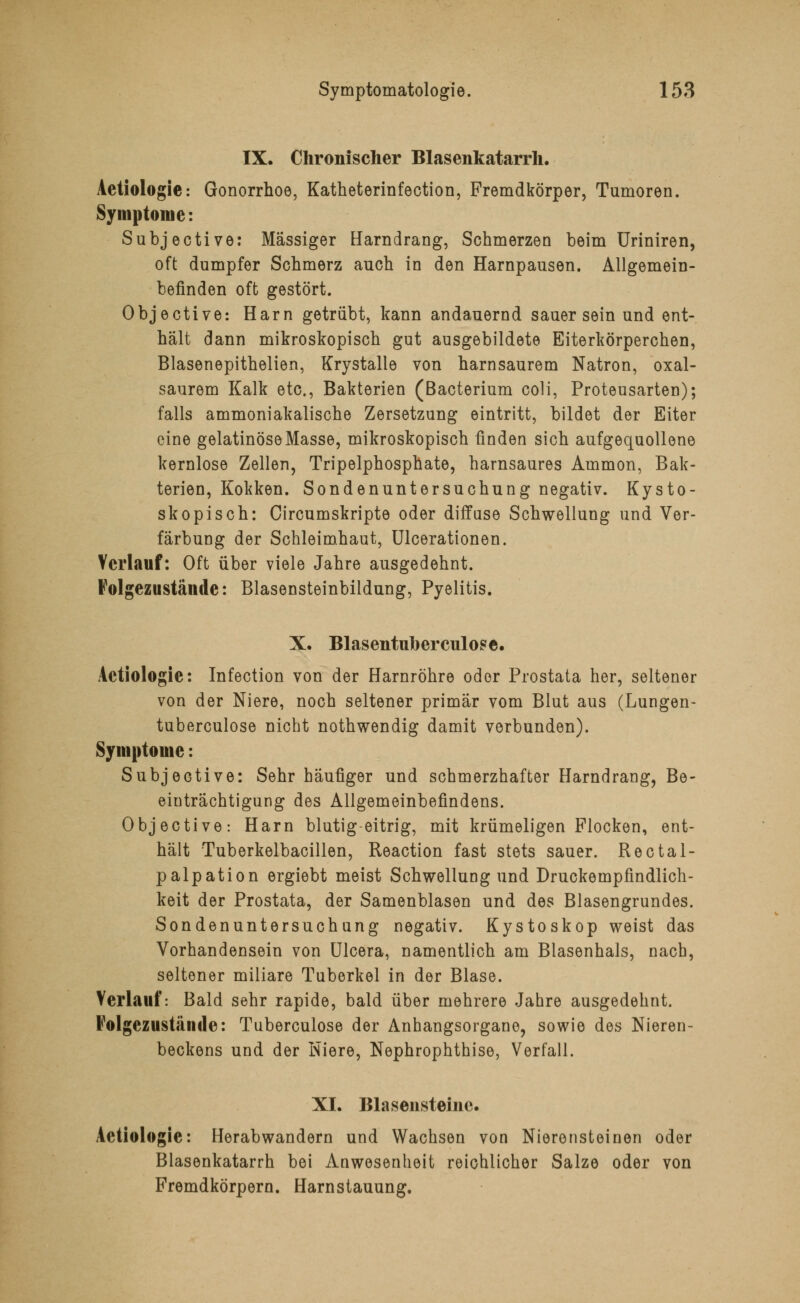 IX. Chronischer Blasenkatarrh. Aetiologie: Gonorrhoe, Katheterinfection, Fremdkörper, Tumoren. Symptome: Subjective: Massiger Harndrang, Schmerzen beim Uriniren, oft dumpfer Schmerz auch in den Harnpausen. Allgemein- befinden oft gestört. Objective: Harn getrübt, kann andauernd sauer sein und ent- hält dann mikroskopisch gut ausgebildete Eiterkörperchen, Blasenepithelien, Krystalle von harnsaurem Natron, oxal- saurem Kalk etc., Bakterien (Bacterium coli, Proteusarten); falls ammoniakalische Zersetzung eintritt, bildet der Eiter eine gelatinöse Masse, mikroskopisch finden sich aufgequollene kernlose Zellen, Tripelphosphate, harnsaures Ammon, Bak- terien, Kokken. Sondenuntersuchung negativ. Kysto- skopisch: Circumskripte oder diffuse Schwellung und Ver- färbung der Schleimhaut, Ulcerationen. Verlauf: Oft über viele Jahre ausgedehnt. Folgezustände: Blasensteinbildung, Pyelitis. X. Blasentuberculose. Aetiologie: Infection von der Harnröhre oder Prostata her, seltener von der Niere, noch seltener primär vom Blut aus (Lungen- tuberculose nicht nothwendig damit verbunden). Symptome: Subjective: Sehr häufiger und schmerzhafter Harndrang, Be- einträchtigung des Allgemeinbefindens. Objective: Harn blutig-eitrig, mit krümeligen Flocken, ent- hält Tuberkelbacillen, Reaction fast stets sauer. Rectal- palpation ergiebt meist Schwellung und Druckempfindlich- keit der Prostata, der Samenblasen und des Blasengrundes. Sondenuntersuchung negativ. Kystoskop weist das Vorhandensein von Ulcera, namentlich am Blasenhals, nach, seltener miliare Tuberkel in der Blase. Verlauf: Bald sehr rapide, bald über mehrere Jahre ausgedehnt. Folgezustände: Tuberculose der Anhangsorgane, sowie des Nieren- beckens und der Niere, Nephrophthise, Verfall. XI. Bla seiist eine. Aetiologie: Herabwandern und Wachsen von Nierensteinen oder Blasenkatarrh bei Anwesenheit reichlicher Salze oder von Fremdkörpern. Harnstauung.