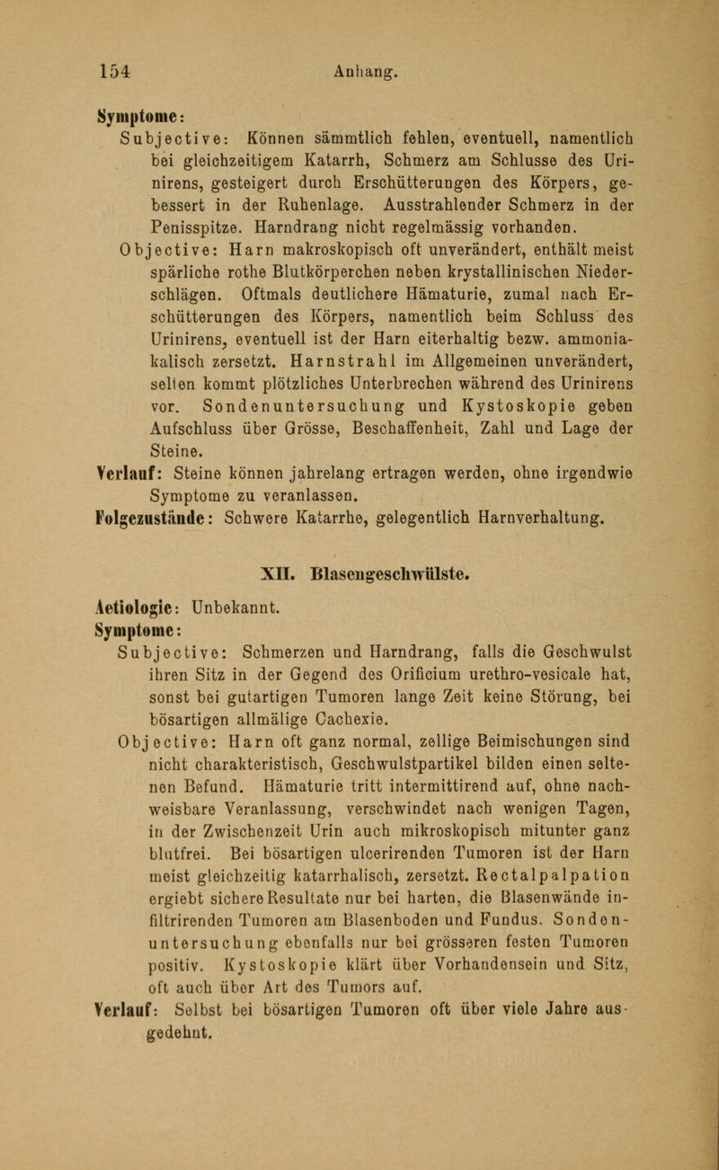 Symptome: Subjective: Können sämmtlich fehlen, eventuell, namentlich bei gleichzeitigem Katarrh, Schmerz am Schlüsse des Uri- nirens, gesteigert durch Erschütterungen des Körpers, ge- bessert in der Ruhenlage. Ausstrahlender Schmerz in der Penisspitze. Harndrang nicht regelmässig vorhanden. Objective: Harn makroskopisch oft unverändert, enthält meist spärliche rothe Blutkörperchen neben krystallinischen Nieder- schlägen. Oftmals deutlichere Hämaturie, zumal nach Er- schütterungen des Körpers, namentlich beim Schluss des Urinirens, eventuell ist der Harn eiterhaltig bezw. ammonia- kalisch zersetzt. Harnstrahl im Allgemeinen unverändert, seilen kommt plötzliches Unterbrechen während des Urinirens vor. Sondenuntersuchung und Kystoskopie geben Aufschluss über Grösse, Beschaffenheit, Zahl und Lage der Steine. Verlauf: Steine können jahrelang ertragen werden, ohne irgendwie Symptome zu veranlassen. Folgezustände: Schwere Katarrhe, gelegentlich Harnverhaltung. XII. Blasengeschwülste. Aetiologie: Unbekannt. Symptome: Subjective: Schmerzen und Harndrang, falls die Geschwulst ihren Sitz in der Gegend des Orificium urethro-vesicale hat, sonst bei gutartigen Tumoren lange Zeit keine Störung, bei bösartigen allmälige Cachexie. Objective: Harn oft ganz normal, zellige Beimischungen sind nicht charakteristisch, Geschwulstpartikel bilden einen selte- nen Befund. Hämaturie tritt intermittirend auf, ohne nach- weisbare Veranlassung, verschwindet nach wenigen Tagen, in der Zwischenzeit Urin auch mikroskopisch mitunter ganz blutfrei. Bei bösartigen ulcerirenden Tumoren ist der Harn meist gleichzeitig katarrhalisch, zersetzt. Rectalpalpation ergiebt sichere Resultate nur bei harten, die Blasenwände in- filtrirenden Tumoren am Blasenboden und Fundus, Sonden- untersuchung ebenfalls nur bei grösseren festen Tumoren positiv. Kystoskopie klärt über Vorhandensein und Sitz, oft auch über Art des Tumors auf. Verlauf: Selbst bei bösartigen Tumoren oft über viele Jahre aus- gedehnt.