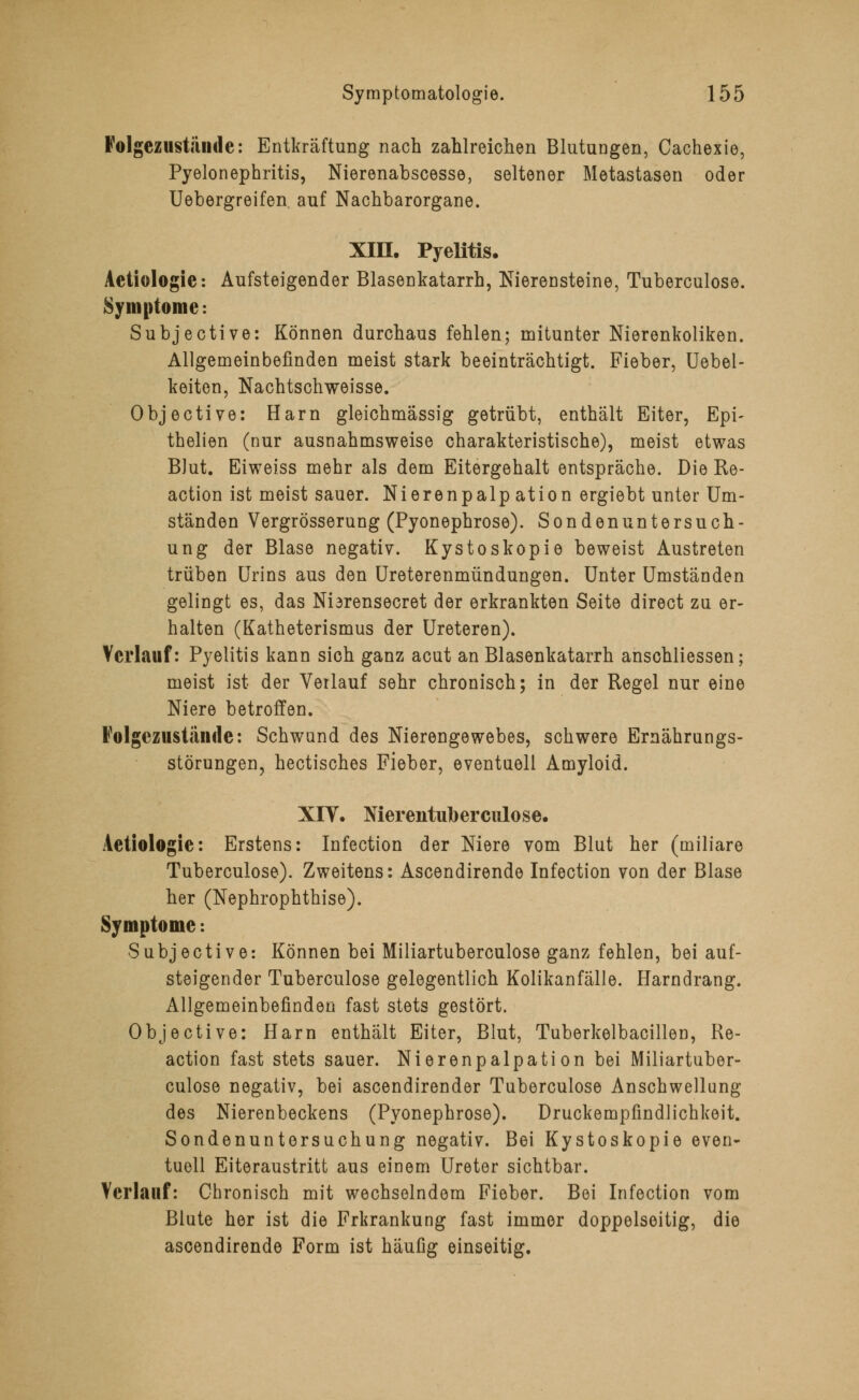 Folgezustände: Entkräftung nach zahlreichen Blutungen, Cachexie, Pyelonephritis, Nierenabscesse, seltener Metastasen oder Uebergreifen auf Nachbarorgane. XIII. Pyelitis. Aetiologie: Aufsteigender Blasenkatarrh, Nierensteine, Tuberculose. Symptome: Subjective: Können durchaus fehlen; mitunter Nierenkoliken. Allgemeinbefinden meist stark beeinträchtigt. Fieber, Uebel- keiten, Nachtschweisse. Objective: Harn gleichmässig getrübt, enthält Eiter, Epi- thelien (nur ausnahmsweise charakteristische), meist etwas BJut. Eiweiss mehr als dem Eitergehalt entspräche. Die Re- action ist meist sauer. Nierenpalp ation ergiebt unter Um- ständen Vergrösserung (Pyonephrose). Sondenuntersuch- ung der Blase negativ. Kystoskopie beweist Austreten trüben Urins aus den Ureterenmündungen. Unter Umständen gelingt es, das Nidrensecret der erkrankten Seite direct zu er- halten (Katheterismus der Ureteren). Verlauf: Pyelitis kann sich ganz acut an Blasenkatarrh anschliessen; meist ist der Verlauf sehr chronisch; in der Regel nur eine Niere betroffen. Folgeziistände: Schwand des Nierengewebes, schwere Ernährungs- störungen, hectisches Fieber, eventuell Amyloid. XIT. Nierentulberciilose. Aetiologie: Erstens: Infection der Niere vom Blut her (miliare Tuberculose). Zweitens: Ascendirende Infection von der Blase her (Nephrophthise). Symptome -. Subjective: Können bei Miliartuberculose ganz fehlen, bei auf- steigender Tuberculose gelegentlich Kolikanfälle. Harndrang. Allgemeinbefinden fast stets gestört. Objective: Harn enthält Eiter, Blut, Tuberkelbacillen, Re- action fast stets sauer. Nierenpalpation bei Miliartuber- culose negativ, bei ascendirender Tuberculose Anschwellung des Nierenbeckens (Pyonephrose). Druckempfindlichkeit. Sondenuntorsuchung negativ. Bei Kystoskopie even- tuell Eiteraustritt aus einem Ureter sichtbar. Verlauf: Chronisch mit wechselndem Fieber. Bei Infection vom Blute her ist die Frkrankung fast immer doppelseitig, die ascendirende Form ist häufig einseitig.