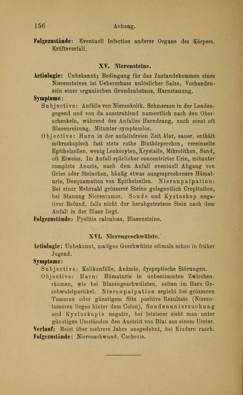 Folgezastände: Eventuell Infection anderer Organe des Körpers, Kräfte verfall. XV» Nierensteine, Aetiologie: Unbekannt; Bedingung für das Zustandekommen eines Nierensteines ist Ueberschuss unlöslicher Salze, Vorhanden- sein einer organischen Grundsubstanz, Harnstauung. Symptome: Subjective: Anfälle von Nierenkolik. Schmerzen in der Lenden- gegend und von da ausstrahlend namentlich nach den Ober- schenkeln, während des Anfalles Harndrang, auch sonst oft Blasenreizung. Mitunter symptomlos. Objective: Harn in der anfallsfreien Zeit klar, sauer, enthält mikroskopisch fast stets rothe Blutkörperchen, vereinzelte Epithelzellen, wenig Leukocyten, Krystalle, Mikrolithen, Sand, oft Eiweiss. Im Anfall spärlicher concentrirter Urin, mitunter complete Anurie, nach dem Anfall eventuell Abgang von Gries oder Steinchen, häufig etwas ausgesprochenere Hämat- urie, Desquamation von Epithelzellen. Nierenpalpation: Bei einer Mehrzahl grösserer Steine gelegentlich Crepitation, bei Stauung Nierentumor. Sonde und Kystoskop nega- tiver Befund, falls nicht der herabgetretene Stein nach dem Anfall in der Blase liegt. Folgeziistiinde: Pyelitis calculosa, Blasensteine. XVI. Nierengeschwülste. Aetiologie: Unbekannt, maligne Geschwülste oftmals schon in früher Jugend. Symptome: Subjective: Kolikanfälle, Anämie, dyspeptische Störungen. Objective: Harn: Hämaturie in unbestimmten Zwischen- räumen, wie bei Blasengeschwülsten, selten im Harn Ge- schwulstpartikel. Nierenpalpation ergiebt bei grösseren Tumoren oder günstigem Sitz positive Resultate (Nieren- tumoren liegen hinter dem Colon). Sondenuntersuchung und Kystoskopie negativ, bei letzterer sieht man unter günstigen Umständen den Austritt von Blut aus einem Ureter. Verlauf: Meist über mehrere Jahre ausgedehnt, bei Kindern rasch. Folgezustämle: Nieronschwund, Cachoxie.