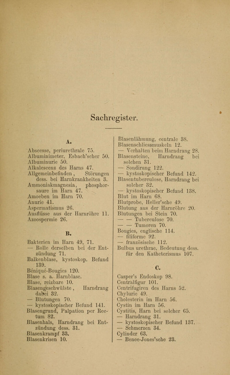 Sachregister. A. Abscesse, periurethrale 75. Albuminimeter, Esbach'scher 50. Albuminurie 50. Alkalescenz des Harns 47. Allgemeinbefinden, Störungen dess. bei Harnkrankheiten 3. Ammoniakmagnesia, phosphor- saure im Harn 47. Amoeben im Harn 70. Anurie 41. Aspermatismus 26. Ausflüsse aus der Harnröhre 11. Azoospermie 26. B. Bakterien im Harn 49, 71. —■ Rolle derselben bei der Ent- zündung 71. Balkenblase, kystoskop. Befund 139. Benique-Bougies 120. Blase s. a. Harnblase. Blase, reizbare 10. Blasengfeschwülste , Harndrang dabei 32. — Blutungen 70. — kystoskopischer Befund 141. Blasengrund, Palpation per Rec- tum 82. Blasenhals, Harndrang bei Ent- zündung dess. 31. Blasenkrampf 33. Blasenkrisen 10. Blasenlähmung, centrale 38. Blasenschliessmuskeln 12. — Verhalten beim Harndrang 28. Blasensteine, Harndrang bei solchen 31. — Sondirung 122. — kystoskopischer Befund 142. Blasentuberculose, Harndrang bei solcher 32. — kystoskopischer Befund 138. Blut im Harn 68. Blutprobe, Heller'sche 49. Blutung aus der Harnröhre 20. Blutungen bei Stein 70. — — Tuberculose 70. — — Tumoren 70. Bougies, englische 114. — filiforme 92. — französische 112. Bulbus urethrae, Bedeutung dess. für den Katheterismus 107. C. Casper's Endoskop 98. Central figur 101. Centrifugiren des Harns 5'i. Chylurie 49. Cholesterin im Harn 56. Cystin im Harn 56. Cystitis, Harn bei solcher 65. — Harndrang 31. — kystoskopischer Befund 137. — Schmerzen 34. Cylinder 63. — Bence-Jones'sche 23.