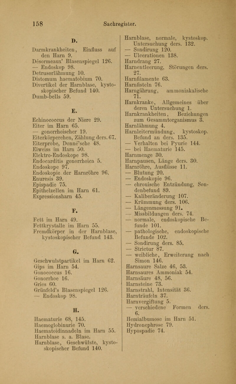 D. Darmkrankheiten, Einfluss auf den Harn 9. Desormeaux' Blasenspiegel 126. — Endoskop 98. Detrusorlähmung 10. Distomum haematobium 70. Divertikel der Harnblase, kysto- skopischer Befund 140. Dumb-bells 59. E. Echinococcus der Niere 29. Eiter im Harn 65. — gonorrhoischer 19. Eiterkörperchen, Zählung dcrs. 67. Eiterprobe, Donne'sche 48. Eiweiss im Harn 50. Elektro-Endoskope 98. Endocarditis gonorrhoica 5. Endoskope 97. Endoskopie der Harnröhre 96. Enuresis 39. Epispadie 75. Epithelzellen im Harn 61. Expressionsharn 45. F. Fett im Harn 49. Fettkrystalle im Harn 55. Fremdkörper in der Harnblase, kystoskopischer Befund 143. G. Geschwulstpartikel im Harn 62. Gips im Harn 54. Gonococcus 16. Gonorrhoe 16. Gries 60. Grünfcld's Blascnspicgel 126. — Endoskop 98. H. Eaematurie 68, 145. Ilacmoglobinurie 70. Haematoidinn adeln im Harn 55. Harnblase s. a. Blase. Harnblase, Geschwülste, kysto- skopischer Befund 140. Harnblase, normale, kystoskop. Untersuchung ders. 132. — Sondirung 120. — Ulcerationen 138. Harndrang 27. Harnentleerung, Störungen ders. 27. Harnfilamente 63. Harnfisteln 76. Harn gähr ung, am mo niak al ische 71. Harnkranke, Allgemeines über deren Untersuchung 1. Harnkrankheiten, Beziehungen zum Gesammtorganismus 3. Harnlähmung 4. Harnleitermündung, kystoskop. Befund an ders. 135. — Verhalten bei Pyurie 144. — bei Haematurie 145. Harnmenge 30. Harnpausen, Länge ders. 30. Harnröhre, Ausflüsse 11. — Blutung 20. — Endoskopie 96. — chronische Entzündung, Son- denbefund 89. — Kaliberänderung 107. — Krümmung ders. 106. — Längenmessung 91. — Missbildungen ders. 74. — normale, endoskopische Be- funde 101. — pathologische, endoskopische Befunde 102. — Sondirung ders. 85. — Strictur 87. — weibliche, Erweiterung nach Simon 146. Harnsaure Salze 46, 53. Harnsaures Ammoniak 54. Harnsäure 48, 56. Harnsteine 73. Harnstrahl, Intensität 36. Harnträufeln 37. Harnvergiftung 5. — verschiedene Formen dcrs. 6. Ilcmialbumosc im Harn 51. Hydronephrosc 79. Hypospadic 74.