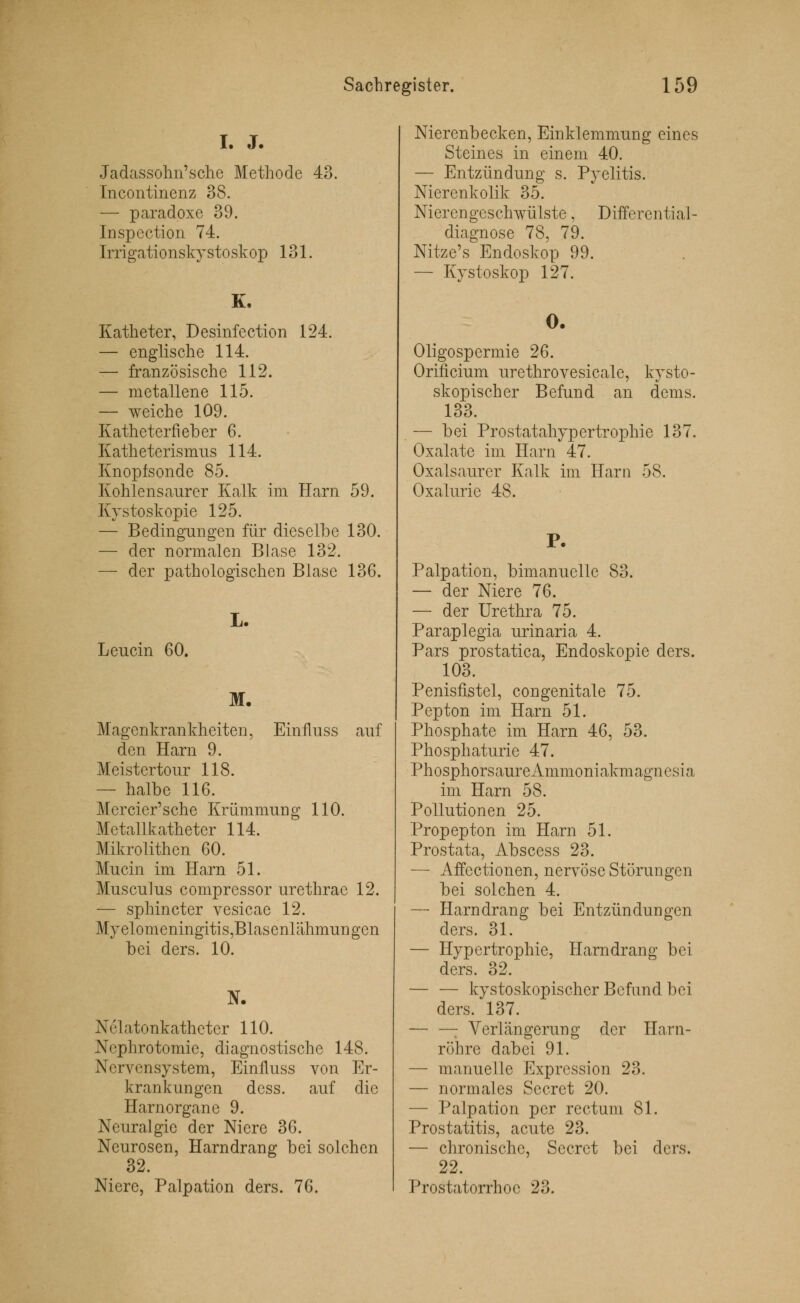 I. J. Jadassohn'sche Methode 43. Incontinenz 38. — paradoxe 39. Inspection 74. Irrigationskystoskop 131. K. Katheter, Desinfection 124. — englische 114. — französische 112. — metallene 115. — weiche 109. Katheterfieber 6. Katheterismus 114. Knopfsonde 85. Kohlensaurer Kalk im Harn 59. Kystoskopie 125. — Bedingungen für dieselbe 130. — der normalen Blase 132. — der pathologischen Blase 136. Leucin 60. L. M. Magenkrankheiten, Einfluss auf den Harn 9. Meistertour 118. — halbe 116. Mercier'sche Krümmung 110. Metallkatheter 114. Mikrolithen 60. Mucin im Harn 51. Musculus comprcssor urethrac 12. — sphincter vesicae 12. Myelomeningitis,Blasenlähmungcn bei ders. 10. N. Nelatonkathcter 110. Nephrotomie, diagnostische 148. Nervensystem, Einfluss von Er- krankungen dess. auf die Harnorgane 9. Neuralgie der Niere 36. Neurosen, Harndrang bei solchen 32. Niere, Palpation ders. 76. Nierenbecken, Einklemmung eines Steines in einem 40. — Entzündung s. Pyelitis. Nierenkolik 35. Nierengeschwülste, Differential- diagnose 78, 79. Nitze's Endoskop 99. — Kystoskop 127. 0. Oligospermie 26. Orirlcium urethrovesicale, kysto- skopischer Befund an dems. 133. — bei Prostatahypertrophie 137. Oxalate im Harn 47. Oxalsaurer Kalk im Harn 58. Oxalurie 48. P- Palpation, bimanuclle 83. — der Niere 76. — der Urethra 75. Paraplegia urinaria 4. Pars prostatica, Endoskopie ders. 103. Penisfistel, congenitale 75. Pepton im Harn 51. Phosphate im Harn 46, 53. Phosphaturie 47. PhosphorsaureAmmoniakmagnesia im Harn 58. Pollutionen 25. Propepton im Harn 51. Prostata, Abscess 23. — Affectionen, nervöse Störungen bei solchen 4. — Harndrang bei Entzündungen ders. 31. — Hypertrophie, Harndrang bei ders. 32. — — kystoskopischer Befund bei ders. 137. — —: Verlängerung der Harn- röhre dabei 91. — manuelle Expression 23. — normales Secret 20. — Palpation per rectum 81. Prostatitis, acute 23. — chronische, Secret bei ders. 22. Prostatorrhoe 23.