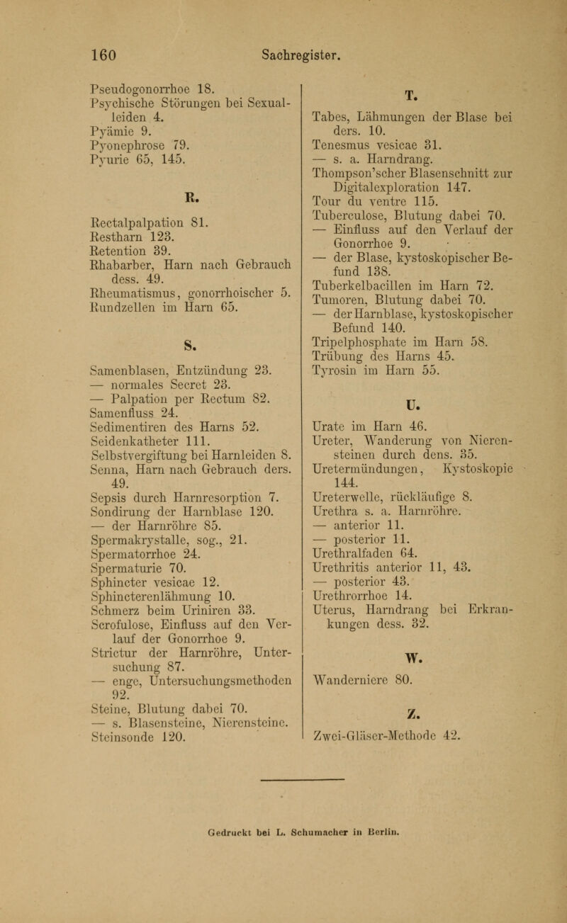 Pseudogonorrhoe 18. Psychische Störungen bei Sexual- leiden 4. Pyämie 9. Pyonephrose 79. Pyurie 65, 145. R. Rectalpalpation 81. Restharn 123. Retention 39. Rhabarber, Harn nach Gebrauch dess. 49. Rheumatismus, gonorrhoischer 5. Rundzellen im Harn 65. S. Samenblasen, Entzündung 23. — normales Secret 23. — Palpation per Rectum 82. Samenfluss 24. Sedimentiren des Harns 52. Seidenkatheter 111. Selbstvergiftung bei Harnleiden 8. Senna, Harn nach Gebrauch ders. 49. Sepsis durch Harnresorption 7. Sondirung der Harnblase 120. — der Harnröhre 85. Spermakry stalle, sog., 21. Spermatorrhoe 24. Spermaturie 70. Sphincter vesicae 12. Sphincterenlähmung 10. Schmerz beim Uriniren 33. Scrofulose, Einfluss auf den Ver- lauf der Gonorrhoe 9. Strictur der Harnröhre, Unter- suchung 87. — enge, Untersuchungsmethoden 92. Steine, Blutung dabei 70. — s. Blasen steine, Nierensteine. Stein sonde 120. T. Tabes, Lähmungen der Blase bei ders. 10. Tenesmus vesicae 31. — s. a. Harndrang. Thompson'scher Blasenschnitt zur Digitalexploration 147. Tour du ventre 115. Tubereulose, Blutung dabei 70. — Einfluss auf den Verlauf der Gonorrhoe 9. — der Blase, kystoskopischer Be- fund 138. Tuberkelbacillen im Harn 72. Tumoren, Blutung dabei 70. — der Harnblase, kystoskopischer Befund 140. Tripelphosphate im Harn 58. Trübung des Harns 45. Tyrosin im Harn 55. ü. Urate im Harn 46. Ureter, Wanderung von Nieren- steinen durch dens. 35. Uretermündungen, Kvstoskopie 144. Ureterwelle, rückläufige 8. Urethra s. a. Harnröhre. — anterior 11. — posterior 11. Urethralfaden 64. Urethritis anterior 11, 43. — posterior 43. Urethrorrhoe 14. Uterus, Harndrang bei Erkran- kungen dess. 32. W. Wanderniere 80. Z. Zwci-Gläscr-Methodc 42. Gedruckt bei L. Schumacher in Berlin.