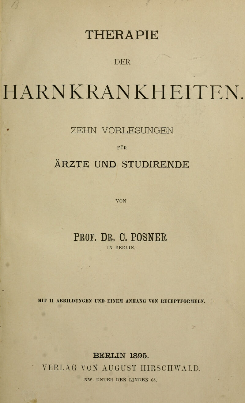 THERAPIE DER HARNKRANKHEITEN ZEHN VORLESUNGEN FÜR ARZTE UND STUDIRENDE VON PROF. DR. 0. POSNEE IN BERLIN. MIT 11 ABBILDUNGEN UND EINEM ANHANG VON RECEPTFORMELN. BERLIN 1895. VERLAG VON AUGUST HIRSCHWALD. NW. UNTER DEN LINDEN 68.