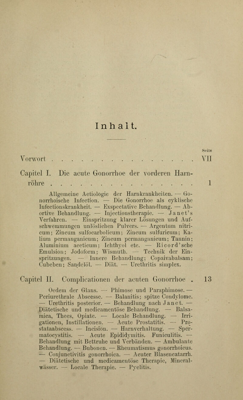 Inhalt. 8eite Vorwort VII Capitel I. Die acute Gonorrhoe der vorderen Harn- röhre 1 Allgemeine Aetiologie der Harnkrankheiten. — Go- norrhoische Infection. — Die Gonorrhoe als cyklische Infectionskrankheit. — Exspectative Behandlung. — Ab- ortive Behandlung. — Injectionstherapie. —■ Janet's Verfahren. — Einspritzung klarer Lösungen und Auf- schwemmungen unlöslichen Pulvers. — Argentum nitri- cum; Zincum sulfocarbolicum; Zincum sulfuricum; Ka- lium permaDganicum; Zincum pcrmanganicum; Tannin; Aluminium aceticum; Ichthyol etc. — Ricord'sche Emulsion; Jodoform; Wismuth. — Technik der Ein- spritzungen. — Innere Behandlung; Copaivabalsam; Cubeben; Sandelöl. — Diät. — Urethritis simplex. Capitel LI. Complicationen der acuten Gonorrhoe . 13 Oedem der Glans. — Phimose und Paraphimose. — Periurethrale Abscesse. — Balanitis; spitze Condylome. — Urethritis posterior. — Behandlung nach Jan et. — Diätetische und medicamentöse Behandlung. — Balsa- mica, Thees, Opiate. — Locale Behandlung. — Irri- gationen, Instillationen. — Acute Prostatitis. — Prq- stataabscess. — Incision. — Harnverhaltung. — Sper- matocystitis. — Acute Epididymitis. Funiculitis. — Behandlung mit Bettruhe und Verbänden. — Ambulante Behandlung. — Bubonen. — Rheumatismus gonorrhoicus. — Conjunctivitis gonorrhoica. — Acuter Blasencatarrh. — Diätetische und medicamentöse Therapie, Mineral- wässer. — Locale Therapie. — Pyelitis.