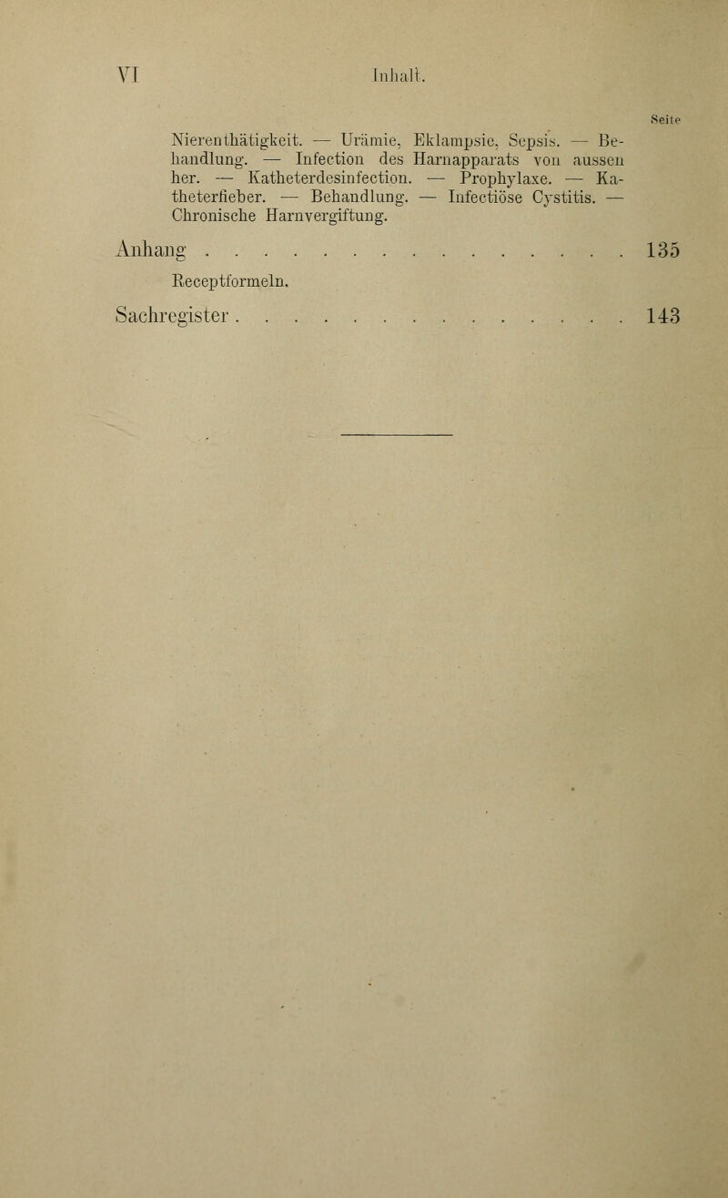 Seile Nierenthätigkeit. — Urämie, Eklampsie, Sepsis. — Be- handlung. — Infection des Harnapparats von aussen her. — Katheterdesinfection. — Prophylaxe. — Ka- theterfieber, — Behandlung. — Infectiöse Cystitis. — Chronische Harnvergiftung. Anhang 135 Receptformeln. Sachregister 143