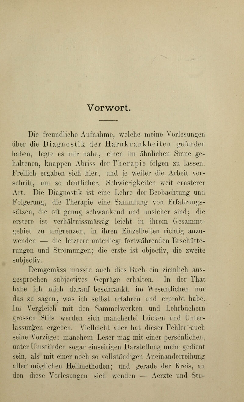 Vorwort. Die freundliche Aufnahme, welche meine Vorlesungen über die Diagnostik der Harnkrankheiten gefunden haben, legte es mir nahe, einen im ähnlichen Sinne ge- haltenen, knappen Abriss der Therapie folgen zu lassen. Freilich ergaben sich hier, und je weiter die Arbeit vor- schritt, um so deutlicher, Schwierigkeiten weit ernsterer Art. Die Diagnostik ist eine Lehre der Beobachtung und Folgerung, die Therapie eine Sammlung von Erfahrungs- sätzen, die oft genug schwankend und unsicher sind; die erstere ist verhältnissmässig leicht in ihrem Gesammt- gebiet zu umgrenzen, in ihren Einzelheiten richtig anzu- wenden — die letztere unterliegt fortwährenden Erschütte- rungen und Strömungen; die erste ist objectiv, die zweite subjectiv. Demgemäss musste auch dies Buch ein ziemlich aus- gesprochen subjectives Gepräge erhalten. In der That habe ich mich darauf beschränkt, im Wesentlichen nur das zu sagen, was ich selbst erfahren und erprobt habe. Im Vergleich mit den Sammelwerken und Lehrbüchern grossen Stils werden sich mancherlei Lücken und Unter- lassungen ergeben. Vielleicht aber hat dieser Fehler -auch seine Vorzüge; manchem Leser mag mit einer persönlichen, unter Umständen sogar einseitigen Darstellung mehr gedient sein, als mit einer noch so vollständigen Aneinanderreihung aller möglichen Heilmethoden; und gerade der Kreis, an den diese Vorlesungen sich wenden — Aerzte und Stu-
