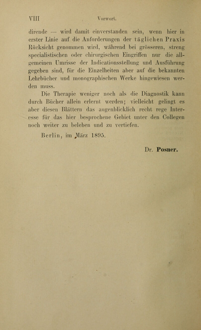 dirende — wird damit einverstanden sein, wenn hier in erster Linie auf die Anforderungen der täglichen Praxis Rücksicht genommen wird, während bei grösseren, streng specialistiscben oder chirurgischen Eingriffen nur die all- gemeinen Umrisse der Indicationsstellung und Ausführung gegeben sind, für die Einzelheiten aber auf die bekannten Lehrbücher und monographischen Werke hingewiesen wer- den muss. Die Therapie weniger noch als die Diagnostik kann durch Bücher allein erlernt werden; vielleicht gelingt es aber diesen Blättern das augenblicklich recht rege Inter- esse für das hier besprochene Gebiet unter den Gollegen noch weiter zu beleben und zu vertiefen. Berlin, im JVfärz 1895. Dr. Posner.