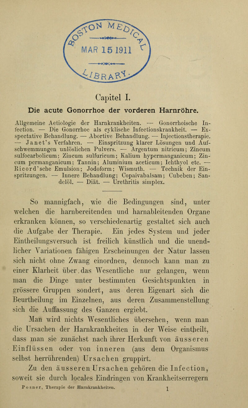 Die acute Gonorrhoe der vorderen Harnröhre. Allgemeine Aetiologie der Harnkrankheiten. — Gonorrhoische In- fection. — Die Gonorrhoe als cyklische Infectionskrankheit. — Ex- spectative Behandlung. — Abortive Behandlung. — Injectionstherapie. — Janet's Verfahren. — Einspritzung klarer Lösungen und Auf- schwemmungen unlöslichen Pulvers. — Argentum nitricum; Zincum sulfocarbolicum; Zincum sulfuricum; Kalium hypermanganicum; Zin- cum pcrmanganicum; Tannin; Aluminium aceticum; Ichthyol etc. — Eicord'sche Emulsion; Jodoform; Wismuth. — Technik der Ein- spritzungen. — Innere Behandlung; Copaivabalsam; Cubeben; San- delöl. — Diät. — Urethritis simplex. So mannigfach, wie die Bedingungen sind, unter welchen die harnt)ereilenden und harnableitenden Organe erkranken können, so verschiedenartig gestaltet sich auch die Aufgabe der Therapie. Ein jedes System und jeder Eintheilungsversuch ist freilich künstlich und die unend- licher Variationen fähigen Erscheinungen der Natur lassen sich nicht ohne Zwang einordnen, dennoch kann man zu einer Klarheit über.das Wesentliche nur gelangen, wenn man die Dinge unter bestimmten Gesichtspunkten in grössere Gruppen sondert, aus deren Eigenart sich die Beurtheilung im Einzelnen, aus deren Zusammenstellung sich die Auffassung des Ganzen ergiebt. Man wird nichts Wesentliches übersehen, wenn man die Ursachen der Harnkrankheiten in der Weise eintheilt, dass man sie zunächst nach ihrer Herkunft von äusseren Einflüssen oder von inneren (aus dem Organismus selbst herrührenden) Ursachen gruppirt. Zu den äusseren Ursachen gehören die Infection, soweit sie durch locales Eindringen von Krankheitserregern Posner, Therapie der Harnkrankheiten. . i