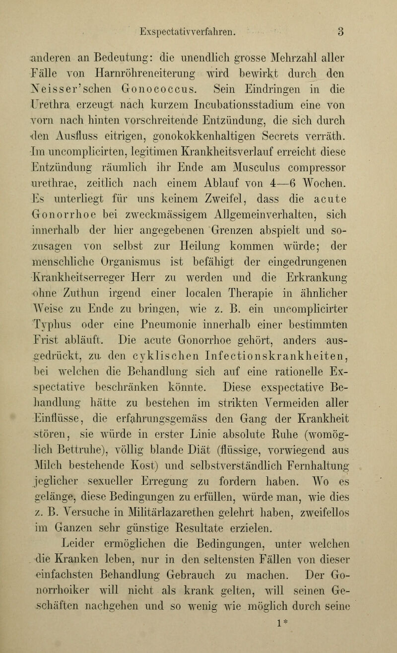 anderen an Bedeutung: die unendlich grosse Mehrzahl aller Fälle von Harnröhreneiterung wird bewirkt durch den Neisser'sehen Gonococcus. Sein Eindringen in die Urethra erzeugt nach kurzem Incubationsstadium eine von vorn nach hinten vorschreitende Entzündung, die sich durch ■den Ausflnss eitrigen, gonokokkeiihaltigen Secrets verräth. •Im uncomplicirten, legitimen Krankheitsverlauf erreicht diese Entzündung räumlich ihr Ende am Musculus compressor urethrae, zeitlich nach einem Ablauf von 4—6 Wochen. Es unterliegt für uns keinem Zweifel, dass die acute Gonorrhoe bei zweckmässigem Allgemeinverhalten, sich innerhalb der hier angegebenen Grenzen abspielt und so- zusagen von selbst zur Heilung kommen würde; der menschliche Organismus ist befähigt der eingedrungenen Krankheitserreger Herr zu werden und die Erkrankung ohne Zuthun irgend einer localen Therapie in ähnlicher Weise zu Ende zu bringen, wie z. B. ein uncomplicirter Typhus oder eine Pneumonie innerhalb einer bestimmten Frist abläuft. Die acute Gonorrhoe gehört, anders aus- gedrückt, zu den cyklischen Infectionskrankheiten, bei welchen die Behandlung sich auf eine rationelle Ex- speetative beschränken könnte. Diese exspeetative Be- handlung hätte zu bestehen im strikten Vermeiden aller Einflüsse, die erfahrungsgemäss den Gang der Krankheit stören, sie würde in erster Linie absolute Ruhe (womög- lich Bettruhe), völlig blande Diät (flüssige, vorwiegend aus Milch bestehende Kost) und selbstverständlich Fernhaltung jeglicher sexueller Erregung zu fordern haben. Wo es gelänge, diese Bedingungen zu erfüllen, würde man, wie dies z. B. Versuche in Militäiiazarethen gelehrt haben, zweifellos im Ganzen sehr günstige Resultate erzielen. Leider ermöglichen die Bedingungen, unter welchen . die Kranken leben, nur in den seltensten Fällen von dieser einfachsten Behandlung Gebrauch zu machen. Der Go- norrhoiker will nicht als krank gelten, will seinen Ge- schäften nachgehen und so wenig wie möglich durch seine 1*